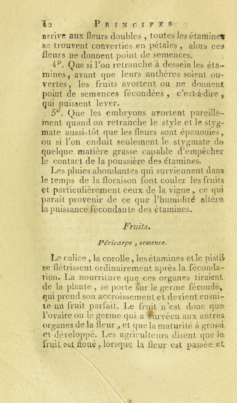 'kl. Principe: s- arrive aux fleurs doubles , toutes les étamineit se trouvent converties en pétales , alors ceg fleurs ne donnent point de semences. 4^. Que si bon retranche à dessein les éta- mines, avant cjue leurs anthères soient ou- vertes, les fruits avortent ou ne donnent point de semences fécondées , c’est-à-dire , qui puissent lever. 5^. Que les embryons avortent pareille- ment quand on retranche le style et le styg- mate aussi-tôt que les fleurs sont épanouies, ou si l’on enduit seulement le stygmate do quelque matière grasse capable d’empêcher le contact de la poussière des étamines. Les pluies abondantes qui surviennent dans le temps de la floraison font couler les fruits çt particulièrement ceux de la vigne , ce qui paraît provenir de ce que l’humidité altère la puissance fécondan te des étamines., t Fruits, Péricarpe , semence. Le calice , la corolle , les étamines et le pistil se flétrissent ordinairement après la féconda- tion. La nourriture que ces organes tiraient de la plante , se ])orle sur le germe fécondé» qui prend son accroissement et devient ensui- te un fruit parfait. Le fruit n’est donc que l’ovaire ou le germe qui a fiirvécu aux aulre.^ organes de la fleur ^ et que la maturité à grossi ot développé. Les agiiculteurs disent que In