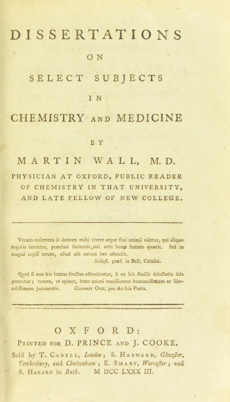 O N SELECT SUBJECTS^ / IN CHEMISTRY and MEDICINE B Y MARTIN WALL, M. D. PHYSICIAN AT OXFORD, PUBLIC READER OF CHEMISTRY IN THAT UNIVERSITY, AND LATE FELLOW OF NEW COLLEGE. Verum enlirrvero Is demum mihi vivere atque frui anima videtur, qui aliquo negotio intentus, pra;clari faciuoris^aut artis bonje famam quserit. Sed in magna copia rerum, aliud alii natura iter oftendit. Sallujl, pr»f. in Bell, Catalin. Quod fi non hie tantus frudtus oftenderetur, fi ex his ftudiis deleftatio fola peterctur : tamen, ut opinor, hanc animi remiflionem humaniiTiitam ac libe- ralinimatn judicaretis. Ciceronh Orat. pro Archia Poeta, OXFORD: Printed for D. PRINCE and J. COOKE, Sold by T. Cadell, Lojidon •, S. Harward, Glocejler, Tewkesbury, and Cheltenham ; E. S m a rt, Worcefter j and S. Hazard In Bath. M DCC LXXX III.