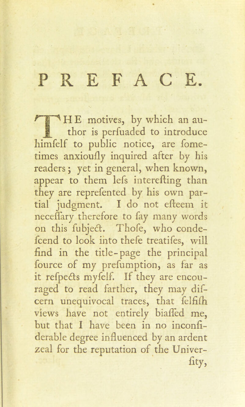 PREFACE. H E motives, by which an au- Jl^ thor is perfuaded to introduce himfelf to public notice, are fome- times anxioufly inquired after by his readers; yet in general, when known, appear to them lefs interefting than they are reprefen ted by his own par- tial judgment. I do not efteem it neceflary therefore to fay many words on this fubjedl. Thofe, who conde- fcend to look ihto thefe treatifes, will find in the title-page the principal fource of my prefumption, as far as it refpedls myfelf. If they are encou- raged to read farther, they may dif- cern unequivocal traces, that felfifh views have not entirely biafled me, but that I have been in no inconfi- derable degree influenced by an ardent zeal for the reputation of the Univer- fity,