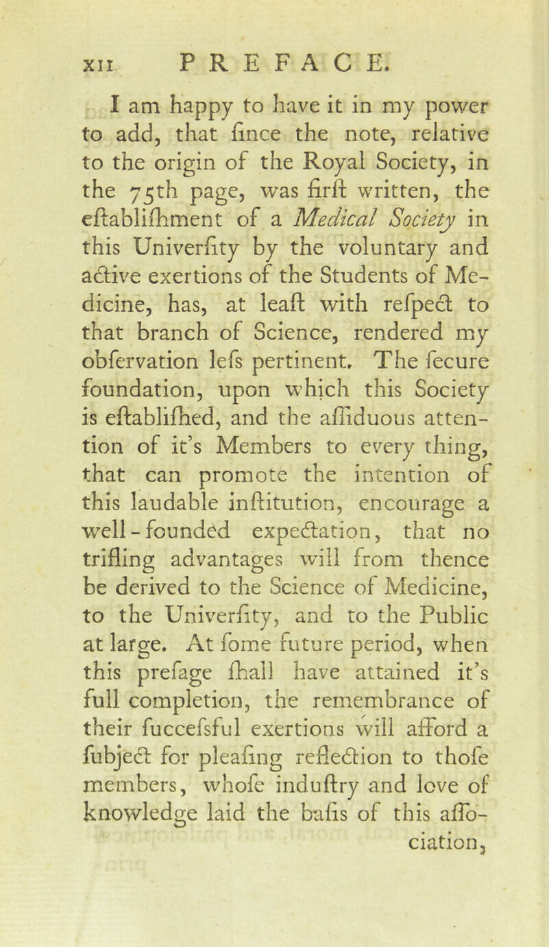 I am happy to have it in my power to add, that fince the note, relative to the origin of the Royal Society, in the 75th page, was firll written, the eftablifhment of a Medical Society in this Univerhty by the voluntary and adlive exertions of the Students of Me- dicine, has, at leafl; with refpecl to that branch of Science, rendered my obfervation lefs pertinent. The fecure foundation, upon which this Society is eftablifhed, and the afiiduous atten- tion of it’s Members to every thing, that can promote the intention of this laudable inftitution, encourage a well-founded expedlation, that no trifling advantages will from thence be derived to the Science of Medicine, to the Univ^erflty, and to the Public at large. At fome future period, when this prefage fhall have attained it’s full completion, the remembrance of their fuccefsful exertions will afford a fubjedl for pleaflng refledlion to thofe members, whofe induftry and love of knowledge laid the bafis of this aflb- ciation.