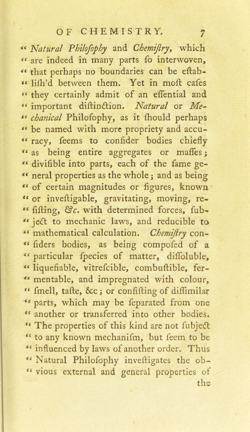 ** Natural Philofophy and Chemijiry, which “ are indeed in many parts fo interwoven, that perhaps no boundaries can be eftab* “ lifh’d between them. Yet in moft cafes “ they certainly admit of an effential and “ important diftindtion. Natural or Me-- chantcal Philofophy, as it Ihould perhaps “ be named with more propriety and accu- “ racy, feems to confider bodies chiefly as being entire aggregates or maffes; divifible into parts, each of the fame ge- “ neral properties as the whole 5 and as being of certain magnitudes or figures, known ■ or invefligable, gravitating, moving, re- “ filling, ^c, with determined forces, fub- “ jecll: to mechanic laws, and reducible ta “ mathematical calculation. Chemijiry con- fiders bodies, as being compofed of a particular Ipecies of matter, dilToluble, “ liquefiable, vitrefcible, combuftible, fer- “ mentable, and impregnated with colour, fmell, talle, 6cc \ or confifling of diffimilar ** parts, which may be feparated from one another or transferred into other bodies. The properties of this kind arc not fubje(fl “ to any known mechanifm, but feem tp be “ influenced by laws of another order. Thus Natural Philofophy inveftigates the ob- “ vious external and general properties of the