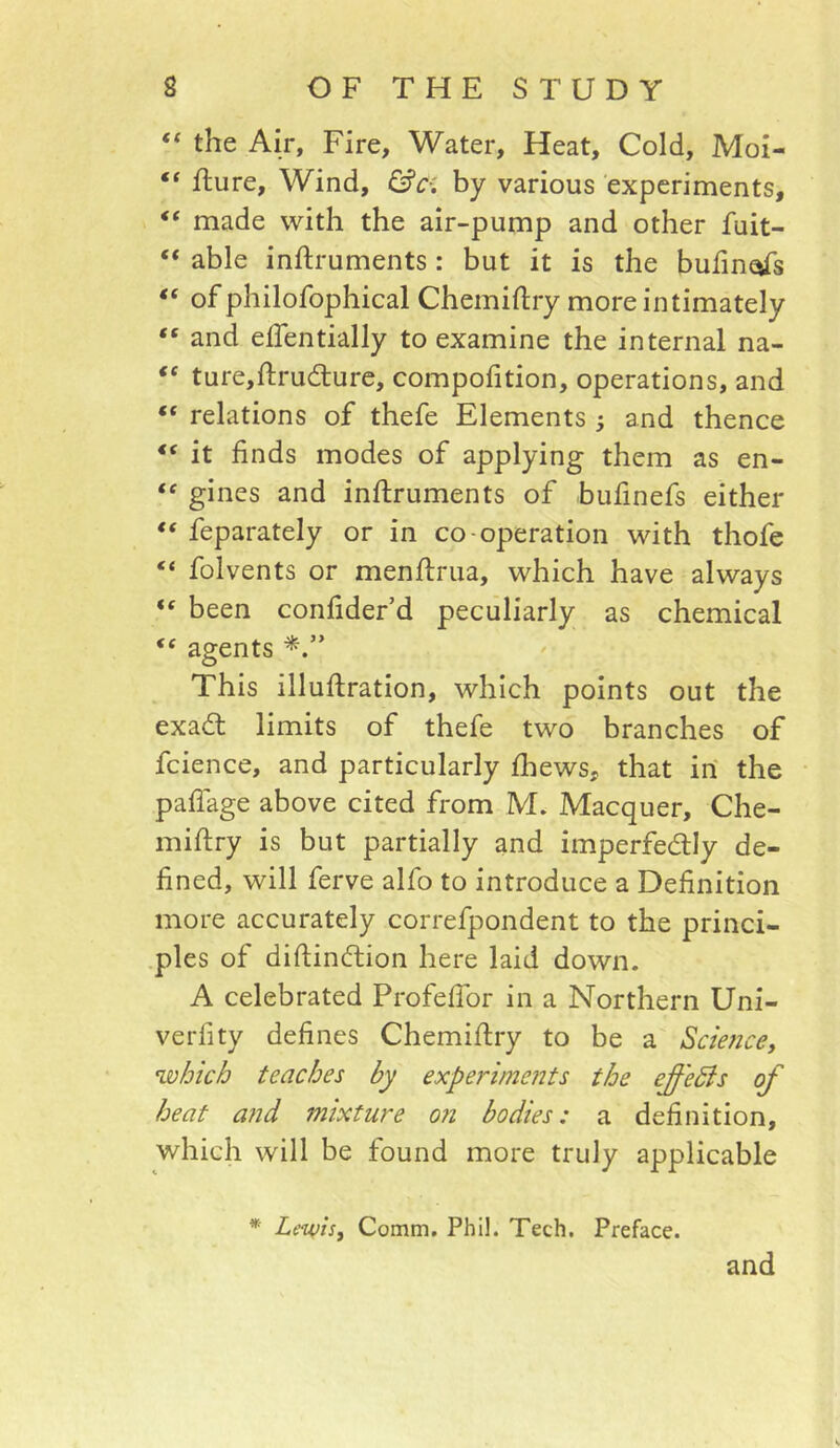 “ the Air, Fire, Water, Heat, Cold, Moi- “ flure. Wind, &c-: by various experiments, “ made with the air-pump and other fuit- “ able inftruments: but it is the bufin^s of philofophical Chemiftry more intimately “ and elTentially to examine the internal na- ‘‘ ture,fl:ru(Ture, compofition, operations, and “ relations of thefe Elements ; and thence “ it finds modes of applying them as en- gines and inftruments of bufinefs either ** feparately or in co-operation with thofe “ folvents or menflrua, which have always ‘‘ been confider’d peculiarly as chemical agents This illuftration, which points out the exad limits of thefe two branches of fcience, and particularly fliews, that in the paflage above cited from M. Macquer, Che- miftry is but partially and imperfedlly de- fined, will ferve alfo to introduce a Definition more accurately correfpondent to the princi- .ples of diftinftion here laid down. A celebrated ProfefTor in a Northern Uni- verfity defines Chemiflry to be a Sdence, which teaches by experiments the effeSis of heat a?id mixture 07i bodies: a definition, which will be found more truly applicable * Lewis, Comm. Phil. Tech. Preface. and