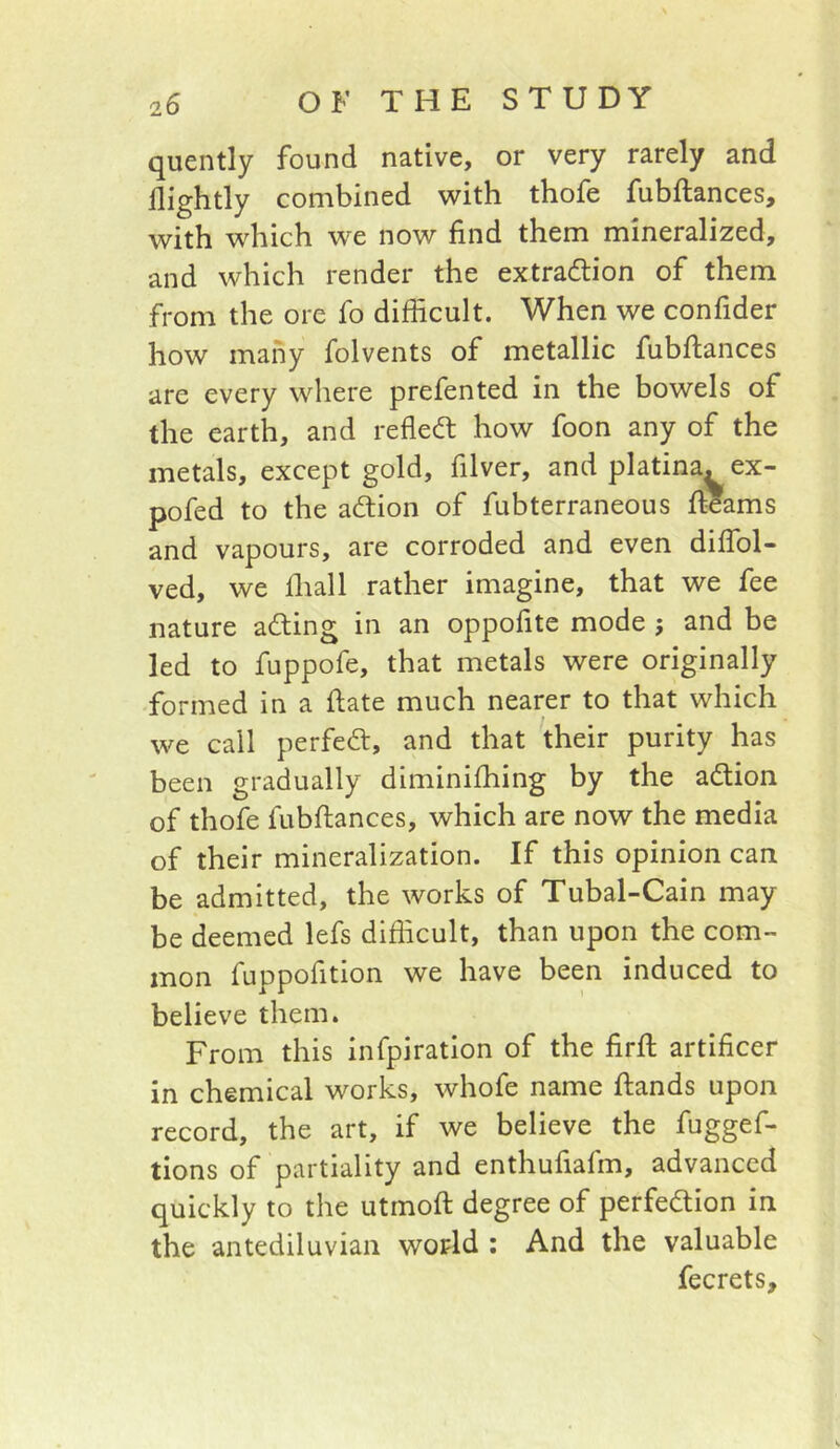 quently found native, or very rarely and nightly combined with thofe fubftances, with which we now find them mineralized, and which render the extraction of them from the ore fo difficult. When we confider how many folvents of metallic fubftances are every where prefented in the bowels of the earth, and refleCt how foon any of the metals, except gold, filver, and platina. ex- pofed to the aCtion of fubterraneous fi?ams and vapours, are corroded and even diffol- ved, we fliall rather imagine, that we fee nature aCting in an oppofite mode ; and be led to fuppofe, that metals were originally formed in a ftate much nearer to that which we call perfect, and that their purity has been gradually diminifhing by the aCtion of thofe fubftances, which are now the media of their mineralization. If this opinion can be admitted, the works of Tubal-Cain may be deemed lefs difficult, than upon the com- mon fuppofition we have been induced to believe them. From this infpiration of the firft artificer in chemical works, whofe name ftands upon record, the art, if we believe the fuggef- tions of partiality and enthufiafm, advanced quickly to the utmoft degree of perfection in the antediluvian world ; And the valuable fecrets.