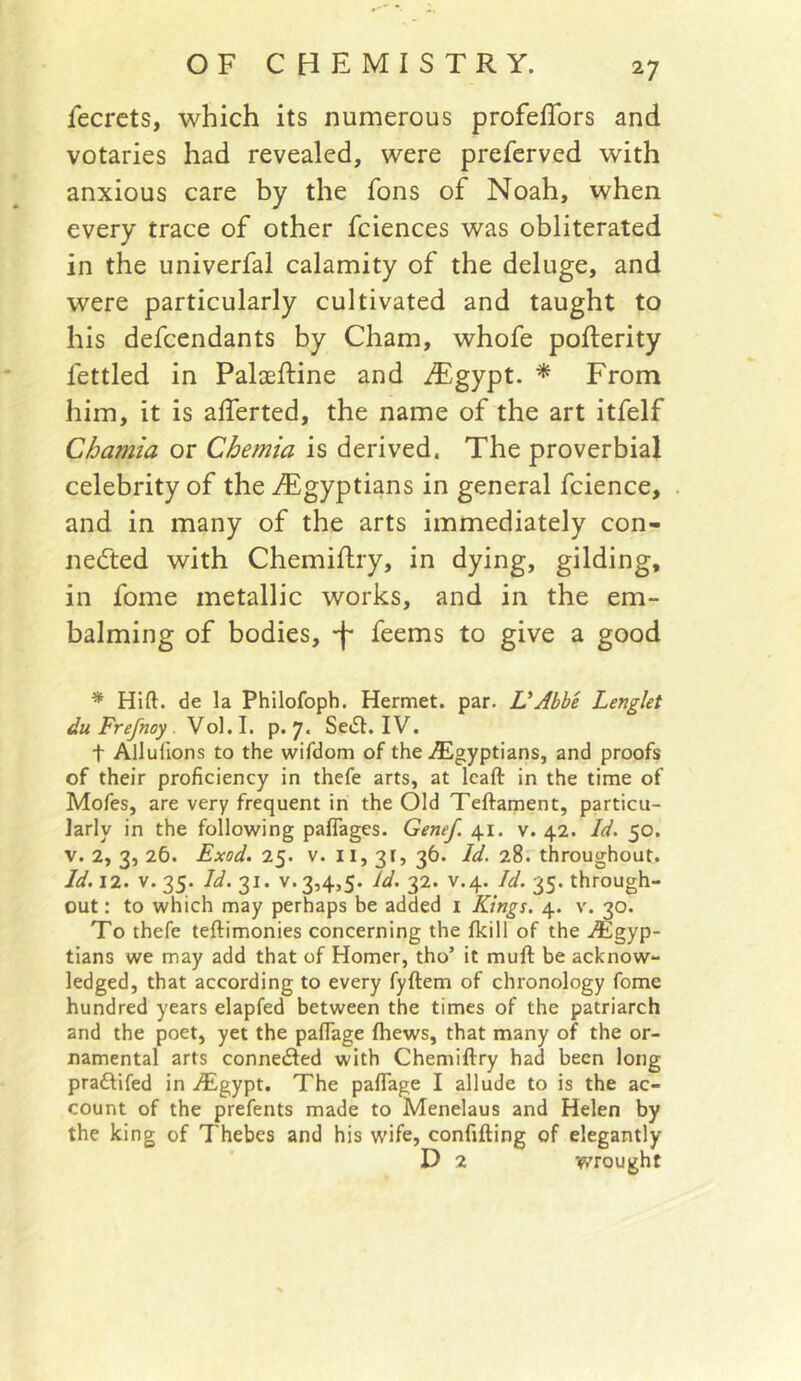 fecrets, which its numerous profefTors and votaries had revealed, were preferved with anxious care by the fons of Noah, when every trace of other fciences was obliterated in the univerfal calamity of the deluge, and were particularly cultivated and taught to his defendants by Cham, whofe pofterity fettled in Palaeftine and i®gypt. * From him, it is alTerted, the name of the art itfelf Chamia or Chemia is derived. The proverbial celebrity of the ^Egyptians in general fcience, and in many of the arts immediately con- necfted with Chemiflry, in dying, gilding, in fome metallic works, and in the em- balming of bodies, -f- feems to give a good * Hift. de la Philofoph. Hermet. par. VAbbe Lenglet du Frefnoy . Vo). I. p. 7. SeiSt. IV. t Allufions to the wifdom of the ^Egyptians, and proofs of their proficiency in thefe arts, at leaft in the time of Mofes, are very frequent in the Old Teftament, particu- larly in the following paflages. Genef. 41. v. 42. Id. 50. V. 2, 3, 26. Exod. 25. V. II, 31, 36. Id. 28. throughout. Id. 12. V. 35. Id.'ll. V.3,4,5. Id. 32. V.4. Id. 35. through- out : to which may perhaps be added i Kings. 4. v. 30. To thefe teftimonies concerning the fkill of the iEgyp- tians we may add that of Homer, tho’ it muft be acknow- ledged, that according to every fyftem of chronology fome hundred years elapfed between the times of the patriarch and the poet, yet the pafiage fhews, that many of the or- namental arts connedled with Chemiftry had been long praftifed in iEgypt. The pafiage I allude to is the ac- count of the prefents made to Menelaus and Helen by the king of Thebes and his wife, confifting of elegantly D 2 wrought