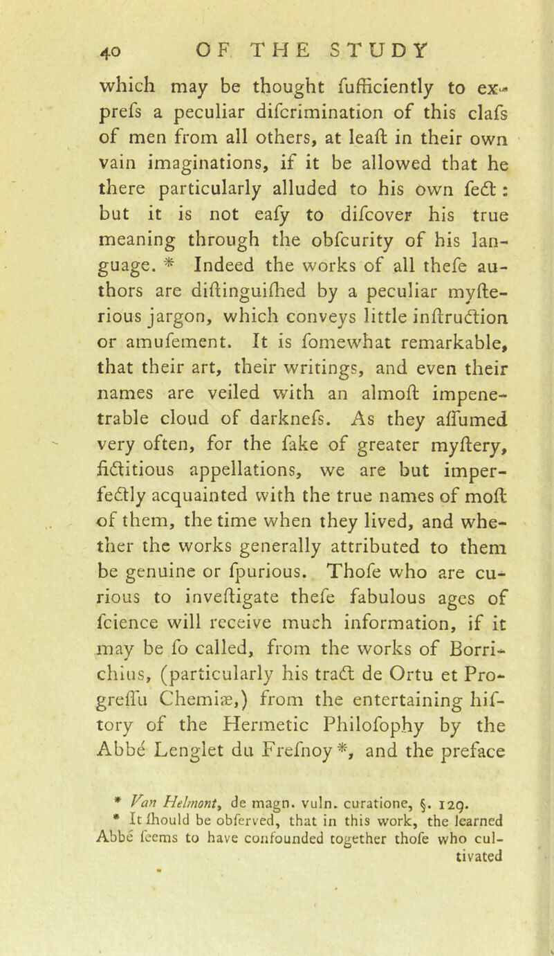 which may be thought fufficiently to ex- prefs a peculiar difcrimination of this clafs of men from all others, at leaft in their own vain imaginations, if it be allowed that he there particularly alluded to his own fedl; but it is not eafy to difcover his true meaning through the obfcurity of his lan- guage. * Indeed the works of all thefe au- thors are diflinguifhed by a peculiar myfte- rious jargon, which conveys little inftrudtion or amufement. It is fomewhat remarkable, that their art, their writings, and even their names are veiled with an almoft impene- trable cloud of darknefs. As they affumed very often, for the fake of greater mydery, fictitious appellations, we are but imper- fectly acquainted with the true names of mofi: of them, the time when they lived, and whe- ther the works generally attributed to them be genuine or fpurious. Thofe who are cu- rious to invefiigate thefe fabulous ages of fcience will receive much information, if it may be fo called, from the works of Borri- chius, (particularly his traCl de Ortu et Pro- greflu Chemis,) from the entertaining hif- tory of the Hermetic Philofophy by the Abbe Lenglet du Frefnoy^, and the preface * Fan Hebnonty de magn. vuln. curatione, §. 129. • It Ihould be obferved, that in this work, the learned Abbe feems to have confounded together thofe who cul- tivated