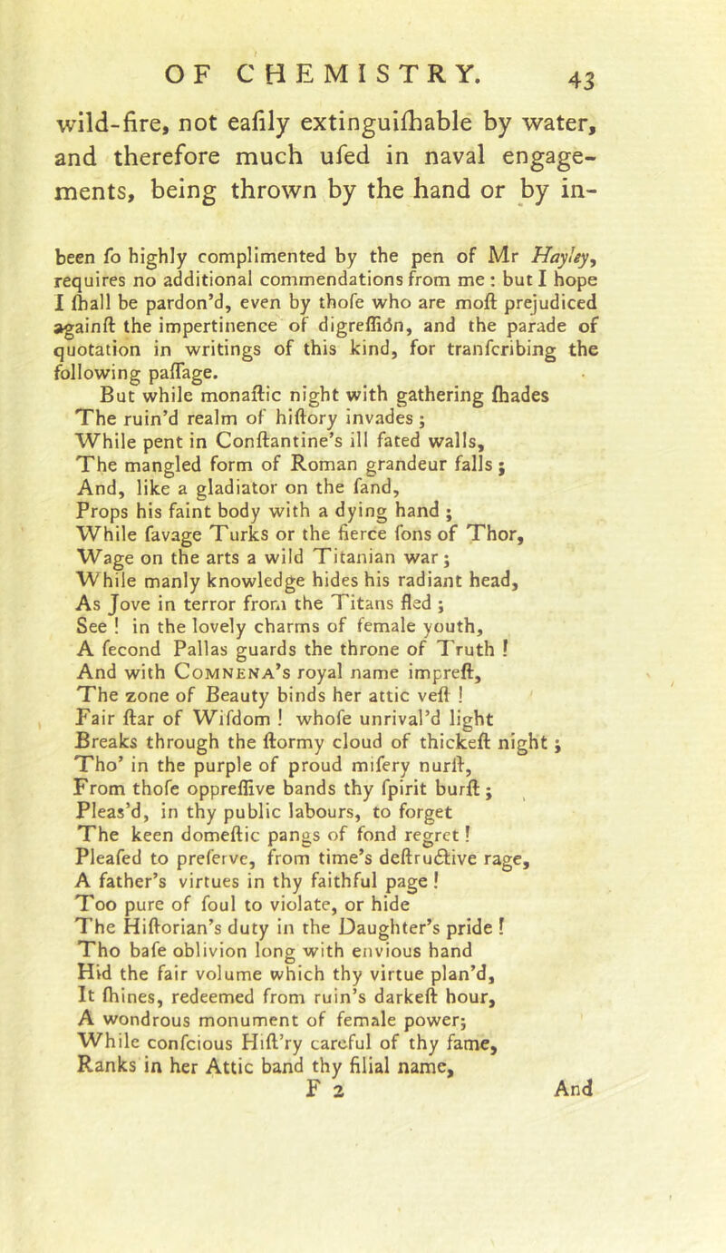 wild-fire, not eafily extinguifhable by water, and therefore much ufed in naval engage- ments, being thrown by the hand or by in- been fo highly complimented by the pen of Mr Hayiey, requires no additional commendations from me : but I hope I fhall be pardon’d, even by thofe who are moft prejudiced againft the impertinence of digreflicin, and the parade of quotation in writings of this kind, for tranfcribing the following paflage. But while monaftic night with gathering fhades The ruin’d realm of hiftory invades; While pent in Conftantine’s ill fated walls. The mangled form of Roman grandeur falls ; And, like a gladiator on the fand. Props his faint body with a dying hand ; While favage Turks or the fierce fons of Thor, Wage on the arts a wild Titanian war; While manly knowledge hides his radiant head. As Jove in terror from the Titans fled ; See ! in the lovely charms of female youth, A fecond Pallas guards the throne of Truth ! And with Comnena’s royal name impreft. The zone of Beauty binds her attic veil ! Fair ftar of Wifdom ! whofe unrival’d light Breaks through the ftormy cloud of thickeft night ; Tho’ in the purple of proud mifery nurft. From thofe oppreffive bands thy fpirit burft ; Pleas’d, in thy public labours, to forget The keen domeftic pangs of fond regret! Pleafed to preferve, from time’s deftrudfive rage, A father’s virtues in thy faithful page ! Too pure of foul to violate, or hide The Hiftorian’s duty in the Daughter’s pride ? Tho bafe oblivion long with envious hand Hid the fair volume which thy virtue plan’d. It fhines, redeemed from ruin’s darkeft hour, A wondrous monument of female power; While confcious Hift’ry careful of thy fame. Ranks in her Attic band thy filial name, F 2 And