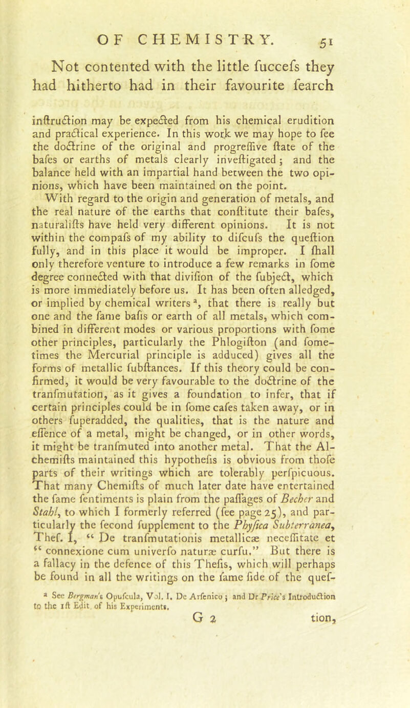 Not contented with the little fuccefs they had hitherto had in their favourite fearch inftru<ftion may be expedled from his chemical erudition and pra£lical experience. In this worjc we may hope to fee the dodlrine of the original and progreffive ftate of the bafes or earths of metals clearly inveftigated ; and the balance held with an impartial hand between the two opi- nions, which have been maintained on the point. With regard to the origin and generation of metals, and the real nature of the earths that conftitute their bafes, naturalifts have held very different opinions. It is not within the compafs of my ability to difcufs the queftion fully, and in this place it would be improper. I Ihall only therefore venture to introduce a few remarks in fome degree connedfed with that divifion of the fubjedi, which is more immediately before us. It has been often alledged, or implied by chemical writers *, that there is really but one and the fame bafis or earth of all metals, which com- bined in different modes or various proportions with fome other principles, particularly the Phlogifton (and fome- times the Mercurial principle is adduced) gives all the forms of metallic fubftances. If this theory could be con- firmed, it would be very favourable to the dodlrine of the tranfmutation, as it gives a foundation to infer, that if certain principles could be in fome cafes taken away, or in others fuperadded, the qualities, that is the nature and effence of a metal, might be changed, or in other words, it might be tranfmuted into another metal. That the Al- chemifts maintained this hypothefis is obvious from thofe parts of their writings which are tolerably perfpicuous. That many Chemifts of much later date have entertained the fame fentiments is plain from the paffages of Becher2.nA Stably to which I formerly referred (fee page 25), and par- ticularly the fecond fupplement to the Phyfica Subterranea, Thef. I, “ De tranfmutationis metallicae necellitate et “ connexione cum univerfo naturae curfu.” But there is a fallacy in the defence of this Thefis, which will perhaps be found in all the writings on the fame fide of the quef- a Sec Bergman t Opufcula, Vol. I, Dc Arfenico ; and Dr Price's Introdu£lion to the ift Edit, of his Experiments, G 2 tion.