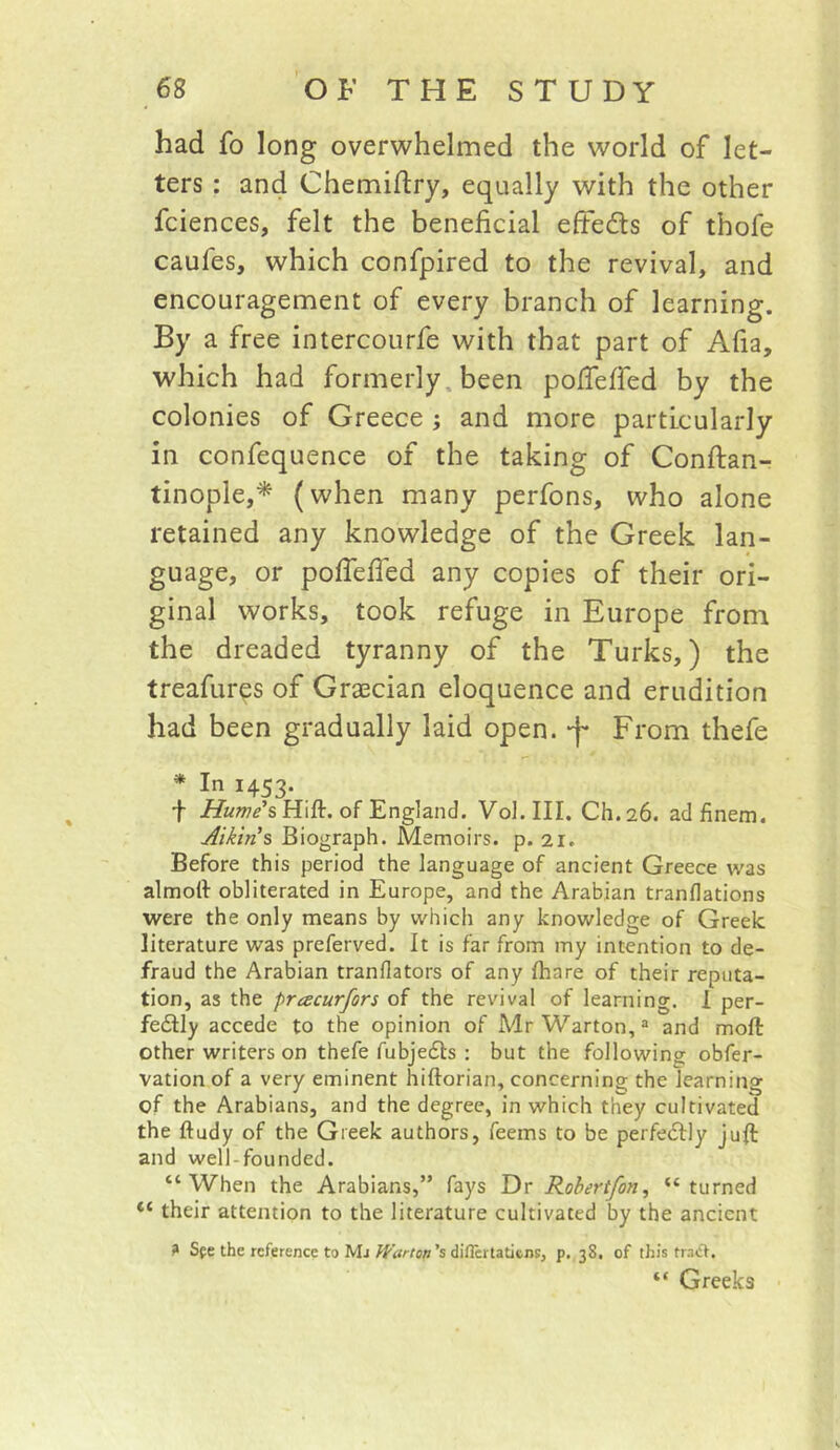 had fo long overwhelmed the world of let- ters : and Chemidry, equally with the other fciences, felt the beneficial efteds of thofe caufes, which confpired to the revival, and encouragement of every branch of learning. By a free intercourfe with that part of Afia, which had formerly, been pofieffed by the colonies of Greece ; and more particularly in confequence of the taking of Conftan- tinople,* (when many perfons, who alone retained any knowledge of the Greek lan- guage, or pofiefied any copies of their ori- ginal works, took refuge in Europe from the dreaded tyranny of the Turks,) the treafur^s of Grascian eloquence and erudition had been gradually laid open, 'f From thefe * In 1453. f iiZwwA Hift. of England. Vol.III. Ch.26. adfinem. Aikins Biograph. Memoirs, p. 21. Before this period the language of ancient Greece was almoft obliterated in Europe, and the Arabian trandations were the only means by which any knowledge of Greek literature was preferved. It is far from my intention to de- fraud the Arabian tranflators of any Ihare of their reputa- tion, as the pracurfors of the revival of learning. 1 per- fedlly accede to the opinion of Mr Warton,® and moft other writers on thefe fubjefls : but the following obfer- vation of a very eminent hiftorian, concerning the learning of the Arabians, and the degree, in which they cultivated the ftudy of the Greek authors, feems to be perfedlly juft and well-founded. “When the Arabians,” fays Dr Robertfon, “turned “ their attention to the literature cultivated by the ancient ? Sfe the reference to Mj diflertatiens, p. 38. of this tradf. “ Greeks