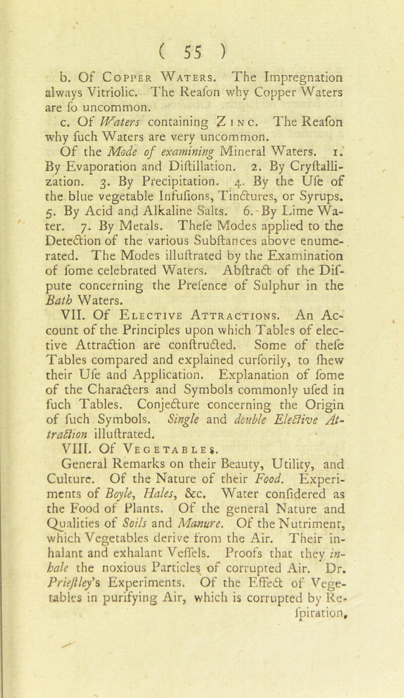 b. Of Copper Waters. The Impregnation always Vitriolic. The Realbn why Copper Waters are fo uncommon. c. Of Waters containing Zinc. The Reafon why fuch Waters are very uncommon. Of the Mode of examining Mineral Waters, i.’ By Evaporation and Diftillation. 2. By Cryftalli- z’ation. 3. By Precipitation. 4. By the Ufe of the blue vegetable Infufions, Tinctures, or Syrups. 5. By Acid and Alkaline Salts. 6.-By Lime Wa- ter. 7. By Metals. Thefe Modes applied to the Detection of the various Subftances above enume- rated. The Modes illuftrated by the Examination of fome celebrated Waters. Abftradt of the Dif- pute concerning the Prefence of Sulphur in the Bath Waters. VII. Of Elective Attractions. An Ac- count of the Principles upon which Tables of elec- tive Attradlion are conftruded. Some of thefe Tables compared and explained curforily, to Ihew their Ufe and Application. Explanation of fome of the Charadters and Symbols commonly ufed in fuch Tables. Conjedture concerning the Origin of fuch Symbols. Single and double Elebiive At- trabiion illuftrated. VIII. Of Vegetables. General Remarks on their Beauty, Utility, and Culture. Of the Nature of their Food. Experi- ments of Boyle., Hales, &c. Water confidered as the Food of Plants. Of the general Nature and Qualities of Soils and Manure. Of the Nutriment, which Vegetables derive from the Air. Their in- halant and exhalant Veffels. Proofs that they in- hale the noxious Particles of corrupted Air. Dr. Priefiley‘% Experiments. Of the EfFed of Vege- tables in purifying Air, which is corrupted by Re- fpiration.