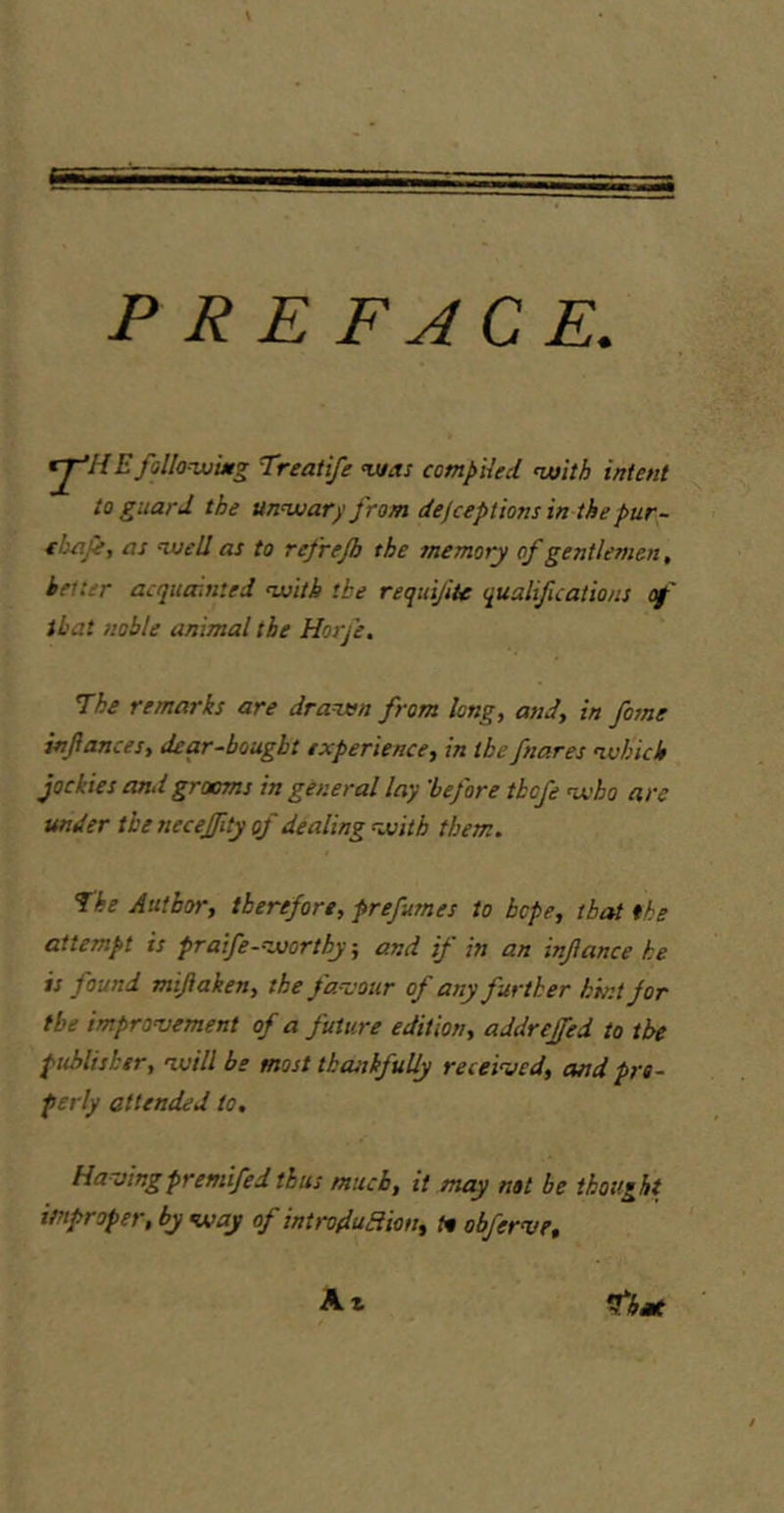 PREFACE. ^HE fallonuiMg Treatife v/as compiled, nuith intent to guard the unwarj,' from dejceptionsin the pur- chafe, as naell as to refrejb the memory of gentlemen, better acquainted with the requiJiU qualifications of that noble animal the Horfe, I'he remarks are drawn from long, and, in fotne infances, dear-bought experience, in the fnares which jockiesand grooms in general lay 'before thofe who are under the neceffity of dealing with them. fhe Author, therefore, prefumes to hope, that the attempt is praife-worthy, and if in an inflance he is found mijiaken, the fancour of any further k'mtjor the impronjement of a future edition, addreffed to the publisher, will be most thankfully receiaied, and pro- perly attended to. Havingpremifed thus much, it may not be thought improper, by way of introduHion, tn obferve. A i that
