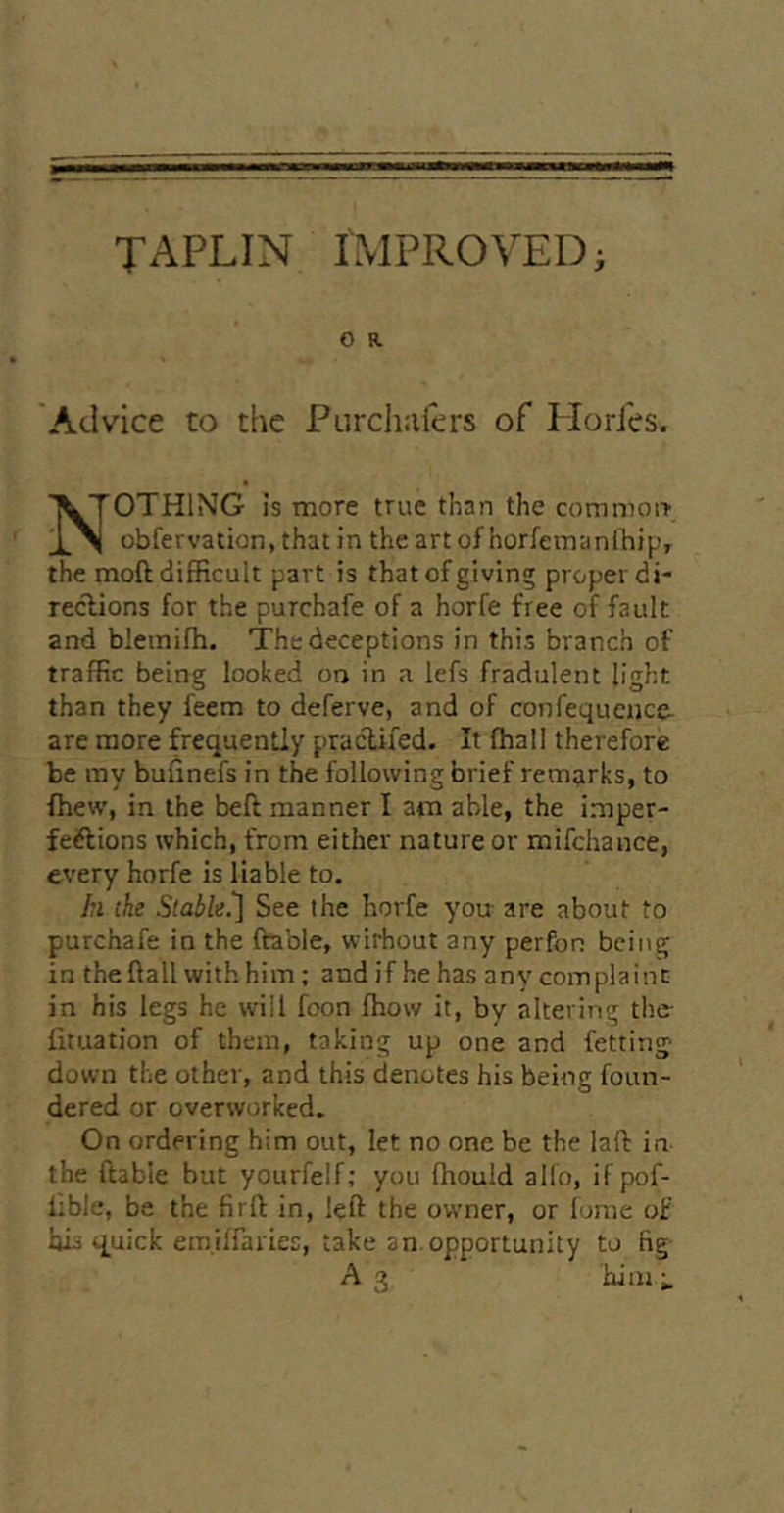 O R Advice to the Piirchiifcrs of PlorJes. Nothing is more true than the comn)oi> obfervation, that in the artof horfernanlhij.'r the moft difficult part is that of giving proper di- rections for the purchafe of a horfe free of fault and blemifh. The deceptions in this branch of traffic being looked on in a lefs fradulent light than they feem to deferve, and of confequcnce are more frequently praclifed. It (hall therefore be ray bufinefs in the following brief remarks, to fhew, in the beft manner I am able, the imper- feftions which, from either nature or mifehance, every horfe is liable to. h the Stable.'] See the horfe you are about to purchafe in the ftable, without any perfon being in the ftall with him ; and if he has any complaint in his legs he will foon ffiow it, by altering the- iituation of them, taking up one and fetting down the other, and this denotes his being foun- dered or overworked. On ordering him out, let no one be the laft in the ftable but yourfelf; you ffiould alio, if pof- lible, be the firft in, left the owner, or lunie of hii quick emilfaries, take an.opportunity to fig A3 him