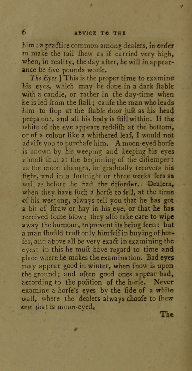 him ; a practice common among dealers, in order to make the tail fhew as if carried very high, when, in reality, the day after, he will in appear- ance be five pounds worfe. The Eyes ] This is the proper time to examine his eyes, which may be done in a dark ftable with a candle, or rather in the day-time when he is led from the ftall; caufe the man who leads him to flop at the liable door juft as his hea4 peeps out, and all his body is ftill within. If the white of the eye appears reddifh at the bottom, or of a colour like a whithered leaf, I would not advife you to purchafe him. A moon-eyed horfe is known by his.weeping and keeping his eyes jihnoft fhut at the beginning of the diftemper; as the moon changes, he gradually recovers his fight, and in a fortnight or three weeks fees as well as before he had the diforder. • Dealers, when they have fuch a horfe to fell, at the time of his weeping, always tell you that he has got a bit of ftraw or hay in his eye, or that he has received fome blow; they alfo take care to wipe away the humour, to prevent its being feen: but a man fhould truftonly himfel’fin buyingof hor- fes, and above all be very exaeft in examining the eyes; in this he muft have regard to time and place where he makes the examination. Bad eyes may appear good in winter, when fnow is upon the ground; and often good ones appear bad, according to the pofttion of the horle. Never examine a horfe’s eyes by the fide of a white wall, where the dealers always choofe to fhew cne chat is moon-eyed* The