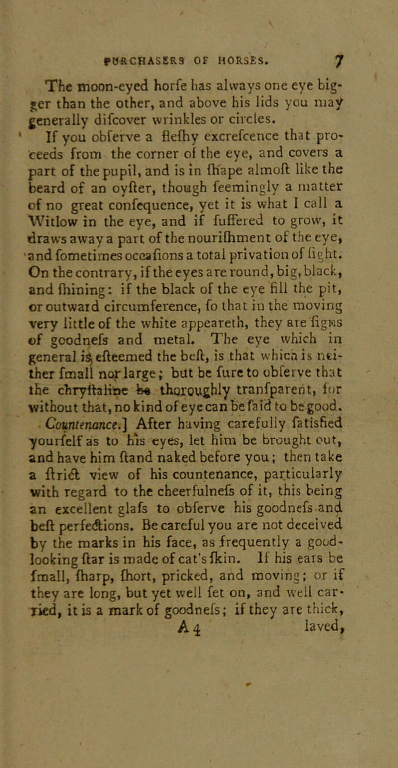 The moon-eyed horfe has always one eye big- ger than the other, and above his lids you may generally difeover wrinkles or circles. ' If you obferve a flefhy excrefcence that pro- ceeds from the corner of the eye, and covers a part of the pupil, and is in fliape almoft like the beard of an oyfter, though feemingly a matter of no great confequence, yet it is what I call a Witlow in the eye, and if fuffered to grow, it draws away a part of the nourifhment of the eye, andfometimesoccafions a total privation of light. On the contrary, ifthe eyes are round, big, black, and fhining: if the black of the eye fill the pit, or outwaid circumference, fo that in the moving very little of the white appeareth, they are figios of goodnefs and metal. The eye which in general is^eftcemed the beft, is that which is nei- ther fmall ncff large; but be fureto obferve that the chryftaiinc b« thoroughly tranfparent, for without that, no kind of eye can be faid to be good. Countenance.] After having carefully fatisfied ■yourfelf as to his eyes, let him be brought out, and have him ftand naked before you; then take a ftridb view of his countenance, particularly with regard to the cheerfulnefs of it, this being an excellent glafs to obferve his goodnefs and beft perfedlions. Be careful you are not deceived by the marks in his face, as frequently a good- looking ftar is made of cat’s fkin. If his ears be fmall, fharp, fhort, pricked, and moving; or if they are long, but yet well fet on, and well car- ried, it is a mark of goodnefs; if they are thick, A 4 laved,