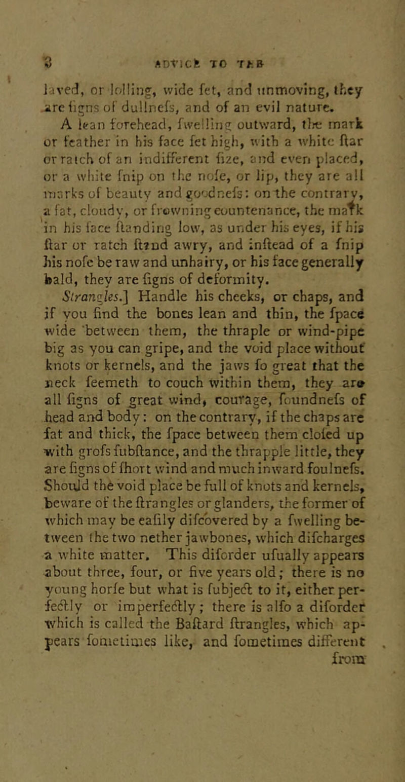 laved, or lolling, wide fet, and unmoving, they are iigns of’duUnefs, and of an evil nature. A lean forehead, fweiling outward, tlrt; mark or feather in his face fet high, with a white flar orratchof an indifferent fize, and even placed, or a wliite fnip on the nofe, or lip, they are all marks of beauty and goodnefs: on the contrary, a fat, cloudy, or frowning countenance, the inatk in his face flanding low, as under his eyes, if his ftar or ratch ft?ud awry, and inftead of a fnip his nofc be raw and unhairy, or his face generally bald, they are figns of deformity. Strangles.] Handle his cheeks, or chaps, and if you find the bones lean and thin, the fpace wide between them, the thraple or wind-pipe big as you can gripe, and the void place without' knots or kernels, and the jaws fo great that the neck feemeth to couch within them, they ar» all figns of great wind, courage, foundnefs of head and body: on the contrary, if the chaps are fat and thick, the fpace between them doled up with grofsfubflance, and the thrapple little, they are figns of fhort wind and much inward foulnefs. Should th6 void place be full of knots and kernels, beware of the lira ngles or glanders, the former of which may be eafily difebvered by a fwelling be- tween (he two nether jawbones, which difeharges a white matter. This diforder ufually appears about three, four, or five years old; there is no young horfe but what is fubjed to it, either per- fedly or imperfectly; there is alfo a diforder which is called the Baftard ftrangles, which ap- pears fomeiimes like, and foinetimes different from