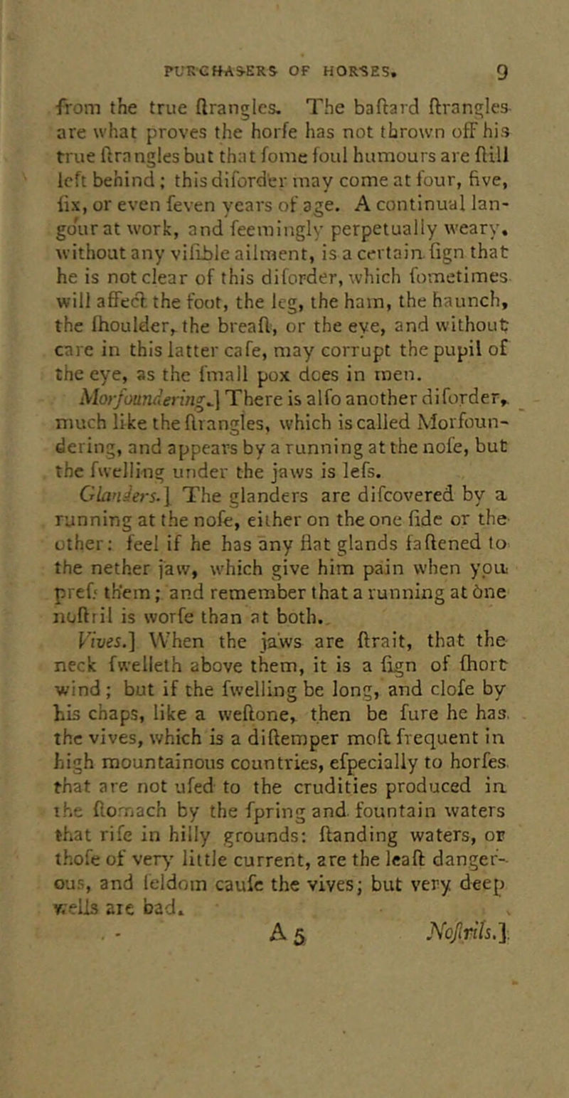 from the true ftrangles- The baftard ftrangles are what proves the horfe has not thrown ofF his true ftrnngles but that fome foul humours are flill left behind; this diforder may come at four, five, fix, or even feven years of age. A continual lan- go'urat work, and feemingly perpetually weary, without any vifible ailment, is a certain, fign that he is not clear of this diforder, which fometimes will affecl the foot, the leg, the ham, the haunch, the Ihoulder, the breafl, or the eye, and without care in this latter cafe, may corrupt the pupil of the eye, as the fmall pox does in men. Morfoundering^ There is alfo another diforder, much like the flrangles, which is called Movfoun- dering, and appears by a running at the nofe, but the fwclling under the jaws is lefs. Claniers.\ The glanders are difeovered by a running at the nofe, either on the one fide or the other: feel if he has any flat glands faftened to the nether jaw, which give him pain when ypu: pref; them; and remember that a running at 6ne iioftiil is worfe than at both. When the jaws are ftrait, that the neck fwellelh above them, it is a fign of fhort wind ; but if the fwelling be long, and clofe by bis chaps, like a weftone, then be fure he has. the vives, which is a diftemper mod frequent in high mountainous countries, efpecially to horfes that are not ufed to the crudities produced in the flomach by the fpring and. fountain waters that rife in hilly grounds: ftanding waters, or thofe of very' little current, are the leaft danger- ous, and feldom caufc the vives j but very deep wells are bad. A5 Nojirih,].