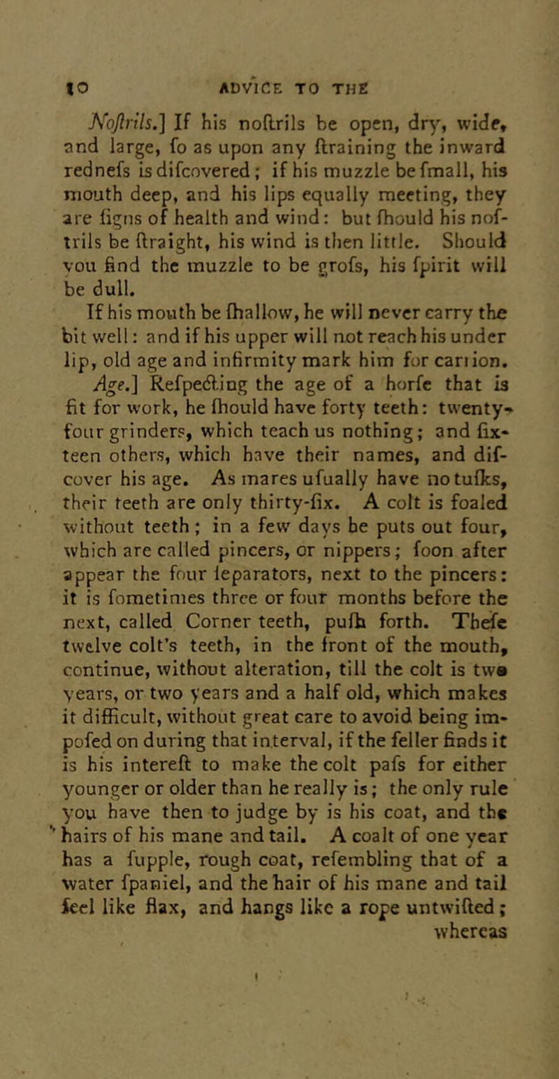 Noftrils.] If his noRrils be open, dry, wide, and large, fo as upon any ftraining the inward rednefs isdifcovered; if his muzzle befmall, his mouth deep, and his lips equally meeting, they are figns of health and wind: but fhould his nof- irils be ftraight, his wind is then little. Should vou find the muzzle to be grofs, his fpirit will be dull. If his mouth be (hallow, he will never carry the bit well: and if his upper will not reach his under lip, old age and infirmity mark him for can ion. Age.] Refpe6f.ing the age of a horfe that is fit for work, he (hould have forty teeth: twenty* four grinder?, which teach us nothing; and fix- teen others, which have their names, and dif- cover his age. As mares ufually have notufics, their teeth are only thirty-fix. A colt is foaled without teeth; in a few days be puts out four, which are called pincers, or nippers; foon after appear the four leparators, next to the pincers: it is fometimes three or four months before the next, called Corner teeth, pufh forth. Thefc twelve colt’s teeth, in the front of the mouth, continue, without alteration, till the colt is tw* years, or two years and a half old, which makes it difficult, without great care to avoid being im- pofed on during that interval, if the feller finds it is his intereft to make the colt pafs for either younger or older than he really is; the only rule you have then to judge by is his coat, and the hairs of his mane and tail. A coait of one year has a fupple, rough coat, refembling that of a water fpaniel, and the hair of his mane and tail ieel like fiax, and hangs like a rope untwified; whereas