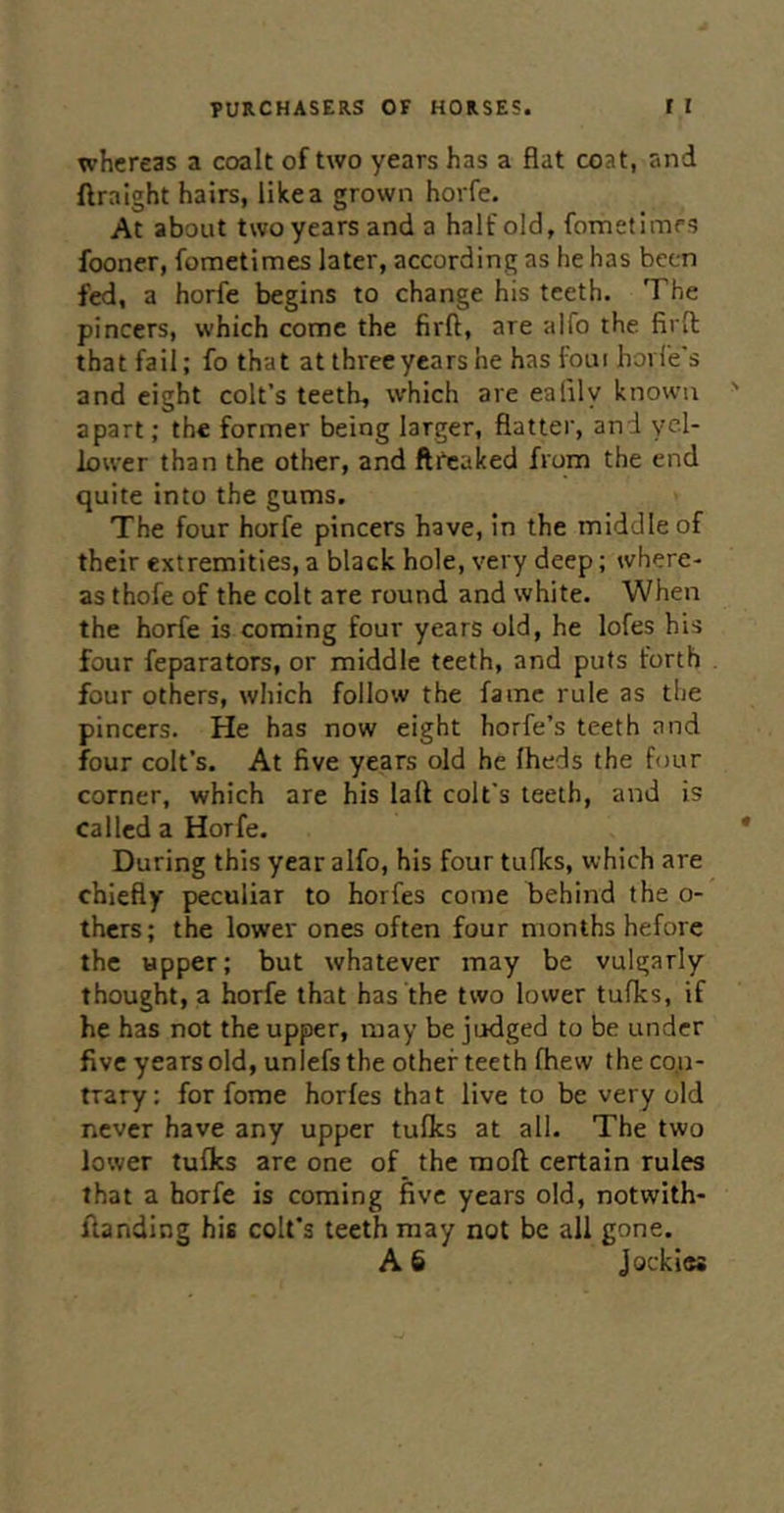 whereas a coalt of two years has a flat coat, and ftraight hairs, likea grown horfe. At about two years and a half old, fometimrs fooner, fometimes later, according as he has been fed, a horfe begins to change hiis teeth. The pincers, which come the firft, are alfo the. firfl; that fail; fo that at three years he has foui hovfe's and eight colt’s teeth, which are ealily known apart; the former being larger, flatter, and yel- lower than the other, and ftCcaked from the end quite into the gums. The four horfe pincers have, in the middle of their extremities, a black hole, very deep; where- as thofe of the colt are round and white. When the horfe is coming four years old, he lofes his four feparators, or middle teeth, and puts forth four others, which follow the fame rule as the pincers. He has now eight horfe’s teeth and four colt’s. At five years old he Iheds the four corner, which are his lafl colt's teeth, and is called a Horfe. During this year alfo, his four tulks, which are chiefly peculiar to horfes come behind the o- thers; the lower ones often four months before the upper; but whatever may be vulgarly thought, a horfe that has the two lower tufhs, if he has not the upper, may be judged to be under five years old, unlefs the other teeth fhew the co.n- trary; for fome horfes that live to be very old never have any upper tufks at all. The two lower tufks are one of the moft certain rules that a horfe is coming five years old, notwith- flandlng his colt’s teeth may not be all gone. A 6 Jockies