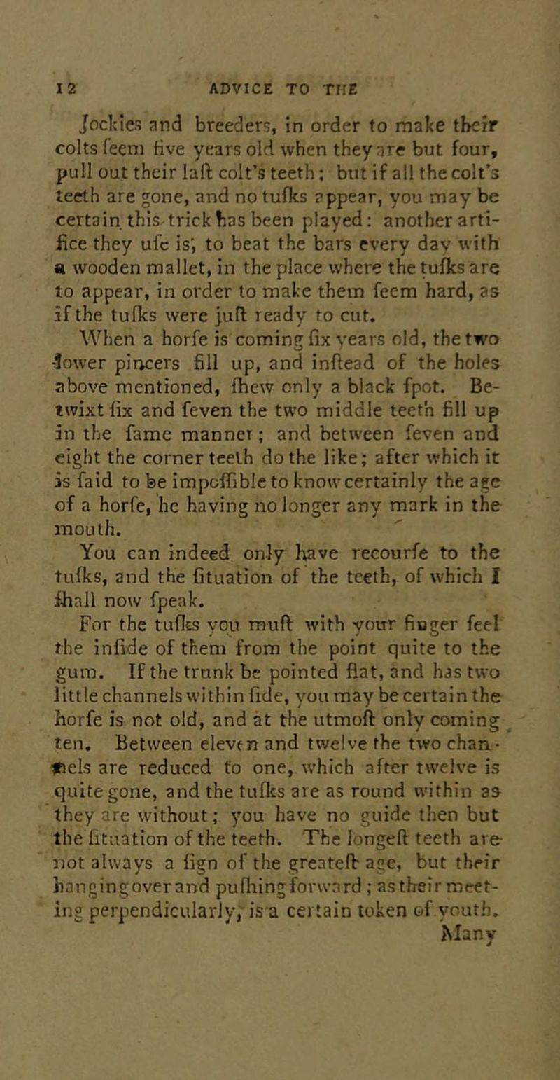 Jockics and breeders, in order to make tbcir colts feeni five years old when they arc but four, pull out their laft colt’s teeth; but if all the coil’s teeth are gone, and no tufks appear, you may be certain. thiS'trick has been played: another arti- fice they ufc is’, to beat the bars every day with a wooden mallet, in the place where the tufks are to appear, in order to make them feem hard, as if the tufks were ]ufl ready to cut. When a horfe is coming fix years old, the two -Jower pitrcers fill up, and inflead of the holes above mentioned, fhew only a black fpot. Be- twixt fix and feven the two middle teeth fill up in the fame manner; and between feven and eight the corner teeth do the like; after which it is faid to be impoffibleto know certainly the age of a horfe, he having no longer any mark in the mouth. You can indeed only have recourfe to the tufks, and the fituation of the teeth, of which I fhall now fpeak. For the tufics you muft with your finger feel the infide of them from the point quite to the gum. If the trunk be pointed flat, and has two little channels within fide, you may be certain the horfe is not old, and at the utmoft only coming ten. Between eleven and twelve the two chan- inels are reduced to one, which after twelve is quite gone, and the tufks are as round within as they are without; you have no guide then but the fituation of the teeth. The longed teeth are- not always a fign of the greated age, but their hangingoverand pu firing forward ; astheirmcet- ing perpendicularly; is a certain token of youth. Many