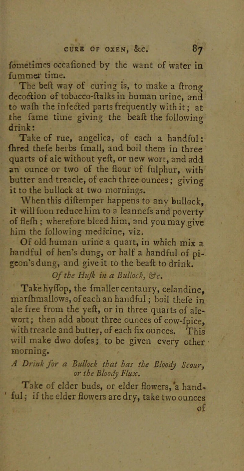 fometlmcs occafioned by the want of water in fummer time. The beft way of curing is, to make a ftrong decoAion of tobacco-ftalks in human urine, and to wafh the infected parts frequently with it; at the fame time giving the beaft the following drink; Take of rue, angelica, of each a handful: fhred thefe herbs fmall, and boil them in three quarts of ale without yell, or new wort, and add an ounce or two of the flour of fulphur, with butter and treacle, of each three ounces; giving it to the bullock at two mornings. When this diftemper happens to any bullock, it will foon reduce him to a leannefs and po\’erty of flefh ; wherefore bleed him, and you may give him the following medicine, viz. Of old human urine a quart, in which mix a handful of hen's dung, or half a handful of pi- geon’s dung, and give it to the beaft to drink. Of the Hujk in a Bullock, &c. Takehyffbp, the fmaller centaury, celandine, Tnarflimallows, of each an handful; boil thefe in ale free from the yeft, or in three quarts of ale- wort; then add about three ounces of cow-fpice, with treacle and butter, of each fix ounces. This will make dwo dofes; to be given every other morning. A Drink for a Bullock that has the Bloody Scour, or the Bloody Flux. Take of elder buds, or elder flowers, a hand- ful ; if the elder flowers are dry, take two ounces