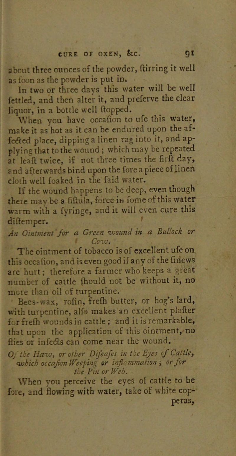about three ounces of the powder, ftirring it well as foon as the powder is put in. In two or three days this water will be well fettled, and then alter it, and preferve the clear liquor, in a bottle well flopped. When you have occafion to ufe this water, make it as hot as it can be endured upon the af- fecfled place, dipping a linen rag into it, and ap- plying that to the wound; which may be repeated at lead twice, if not three times the firft day, and afterwards bind upon the fore a piece of J.Inen cloth well foafced in the faid water. If the wound happens to be deep, even though there may be a fiflula, force in fomcof this water warm with a fyringe, and it will even cure this diflempcr. * An Ointvier.t Jor a Green ^ound in a Bullock or '■ Conjo. The ointment of tobacco is of excellent ufe on this occafion, and iseven good if any of the firiews are hurt; therefore a farmer who keeps a great number of cattle fhould not be without it, no more than oil of turpentine. Bees-wax, rofin, frefh butter, or hog’s lard, with turpentine, alfo makes an excellent plafler for frefh wounds in cattle; and it is remarkable, that upon the application of this ointment, no flies or infedls can come near the wound. 0/ the Hauo, or other Difeafes in the Eyes if Cattle, ‘which occafion IFeeping or inflammation ■, or far the Fin or IVeb. When you perceive the eyes of cattle to be fore, and flowing with water, take of white cop- peras,