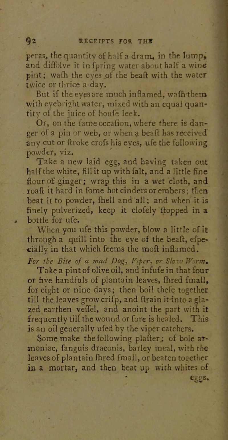 ppras, the quantity of half a dram, in the lump, and diffidve it in fpring water about half a wine pint; wafh the eyes of the beafl; with the water twice or thrice a-day. Rut if the eyes are much inflamed, wafh them with eyebright water, mixed with aii equal quan- tity of the juice of houfe leek. Or, on the fameoccafion, where there is dan- ger of a pin or web, or when a beafl has received any cut or ftroke crofs his eyes, ufe the following powder, viz. Take a new laid egg, and having taken out half the white, fill it up with fait, and a little fine flour of ginger; wrap this in a wet cloth, and roaft it hard in fome hot cinders or embers; then beat it to powder, fhell and all; and when it is finely pulverized, keep it clofely flopped in a bottle for ufe. When you ufe this powder, blow a little of it through a quill into the eye of the beafl, efpc- cially in that which feeras the moft inflamed. for the Bite of a ?nad Dog, F/pcr, or Slovj W rm. Take a pint of olive oil, and infufe in that four or hve handfuls of plantain leaves, fhred fmall, for eight or nine days; then boil thefe together till the leaves growcrifp, and ftrain it into a gla- zed earthen veflel, and anoint the part with it frequently till the wound or fore is healed. This is an oil generally ufed by the viper catchers. Some make the following plafter.; of bole ar- moniac, fanguis draconis, barley meal, with the leaves of plantain fhred fmall, or beaten toeether in a mortar, and then beat up with whites of e&SiS.