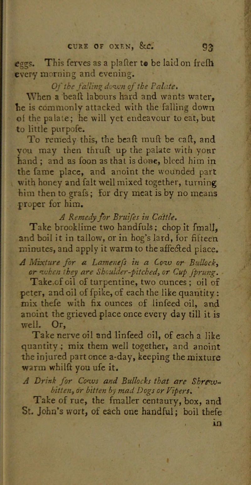 eggs. Th is ferves as a plafter te be laid on frelh every morning and evening. Of the falling d'^njcn of the PaLite, When a beall labours hard and wants water, he is commonly attacked with the falling down of the palate; he will yet endeavour to eat, but to little purpofe. To remedy this, the beaft tnuft be call:, and you may then thruft up the palate with your hand ; and as foon as that is done, bleed him in the fame place, and anoint the wounded part with honey and fait well mixed together, turning him then to grafs; for dry meat is by no means proper for him. A Remedy for Bratfes m Cattle. Take brooklime two handfuls; chop it fmall, and boil it in tallow, or in hog’s lard, for fifteen minutes, and apply it w'arm to the affedled place. A Mixture for a Lamenefs in a Cotu or Bullock, or nuhen they are Shoulder-pitched, or Cup fprung. • Take.of oil of turpentine, two ounces; oil of peter, and oil of fpike, of each the like quantity: mix thefe with fix ounces of linfeed oil, and anoint the grieved place once every day till it is well. Or, Take nerve oil and linfeed oil, of each a like quantity; mix them well together, and anoint the injured part once a-day, keeping the mixture warm whilft you ufe it. A Drink for Co’ws and Bullocks that are Shre^- bitten, or bitten by mad Dogs or Fipers. Take of rue, the fmaller centaury, box, and St. John’s wort, of each one handful; boil thefe > in