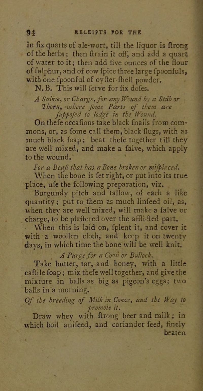 in fix quarts of ale-wort, till the liquor Is (Iron* of the herbs; then drain it off, and add a quart of water to it; then add five ounces of the flour of fulphur, and of cow fpice three large fpoonfuls, with one fpoonful of oyfler-fhell powder. N. B. This will fcrve for fix dofes. A Salnje, or Charge, for any Wound by a Stub or Thorn, ^vhere fame Parts of then are fuppofed to lodge in the ll'ound. On thefe occafions take black fnalls from com- mons, or, as fome call them, black flugs, with as much black foap; beat thefe together till they are well mixed, and make a falve, which apply to the wound. For a Beaft that has a Bone broken or tnijplaced. When the bone is fet right, or put into its true place, ufe the following preparation, viz. Burgundy pitch and tallow, of each a like quantity; put to them as much linfeed oil, as, when they are well mixed, will make a falve or charge, to be plaftered over the aflfli fled part. W’hen this is laid on, fplent it, and cover it with a woollen cloth, and keep it on twenty days, in which time the bone will be well knit. A Purge for a Cvw or Bullock. Take butter, tar, and honey, with a little caftile foap; mix thefe well together, and give the mixture in balls as big as pigeon’s eggs; two balls in a morning. Of the breeding of Milk in Conxs, and the Way to promote it. Draw whey with ftrong beer and milk; in which boil anifeed, and coriander feed, finely beaten