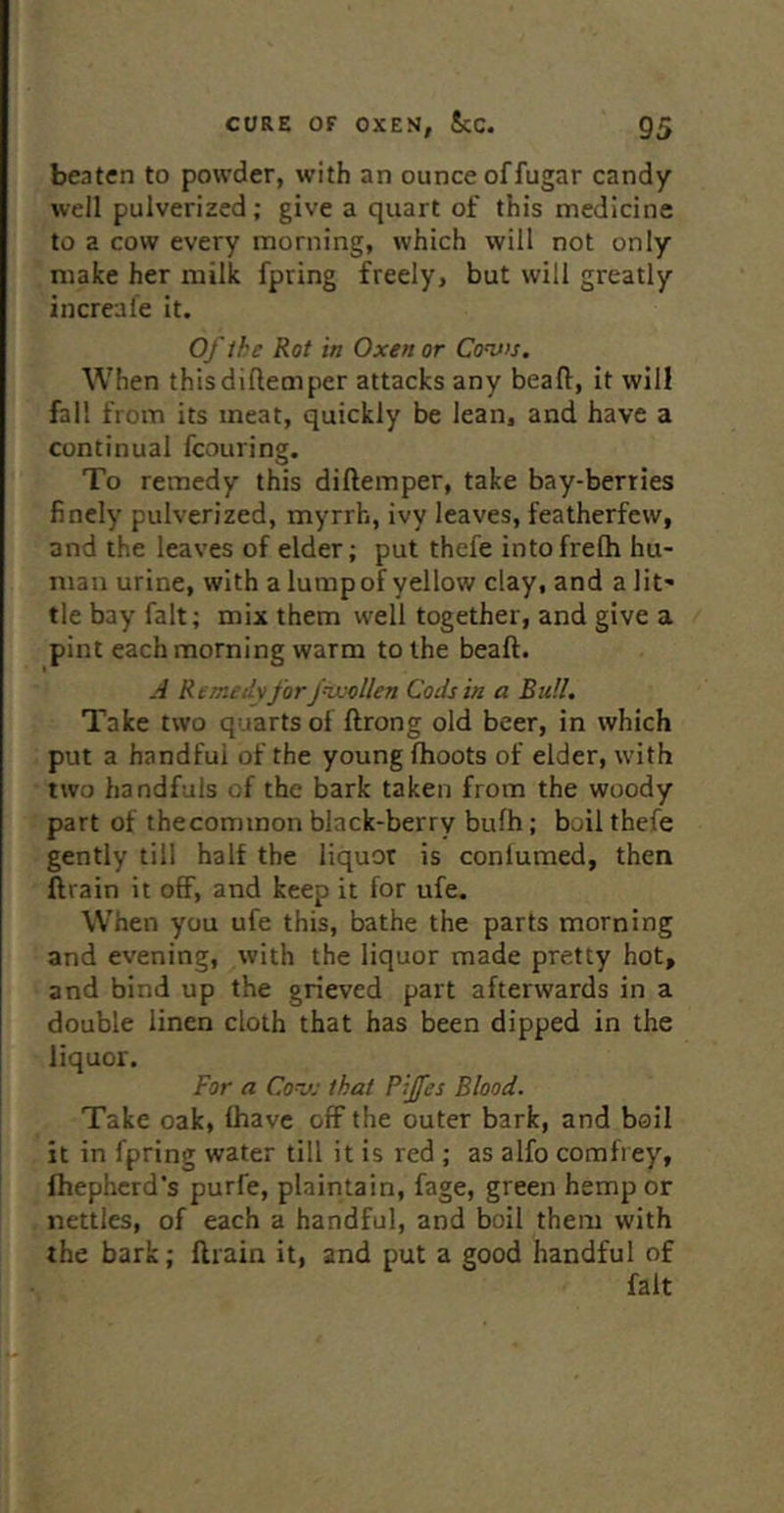 beaten to powder, with an ounce offugar candy well pulverized; give a quart of this medicine to a cow every morning, which will not only make her milk fpring freely, but will greatly increafe it. Of the Rot in Oxen or Cow. When thisdiflemper attacks any bead, it will fall from its meat, quickly be lean, and have a continual fcouring. To remedy this diftemper, take bay-berries finely pulverized, myrrh, ivy leaves, featherfew, and the leaves of elder; put thefe intofrelh hu- man urine, with a lump of yellow clay, and a lit' tie bay fait; mix them well together, and give a pint each morning warm to the beaft. A Rtmeih for f^'ollen Cods in a Bull, Take two quarts of ftrong old beer, in which put a handfui of the young (hoots of elder, with two handfuls of the bark taken from the woody part of thecominon black-berry bufh; boil thefe gently till half the liquor is conlumed, then ftrain it off, and keep it for ufe. When you ufe this, bathe the parts morning and evening, with the liquor made pretty hot, and bind up the grieved part afterwards in a double linen cloth that has been dipped in the liquor. For a Cov: that Pijfes Blood. Take oak, (have off the outer bark, and boil it in fpring water till it is red ; as alfo comfrey, fhephcrd’s purfe, plainlain, fage, green hemp or nettles, of each a handful, and boil them with the bark; ftrain it, and put a good handful of fait