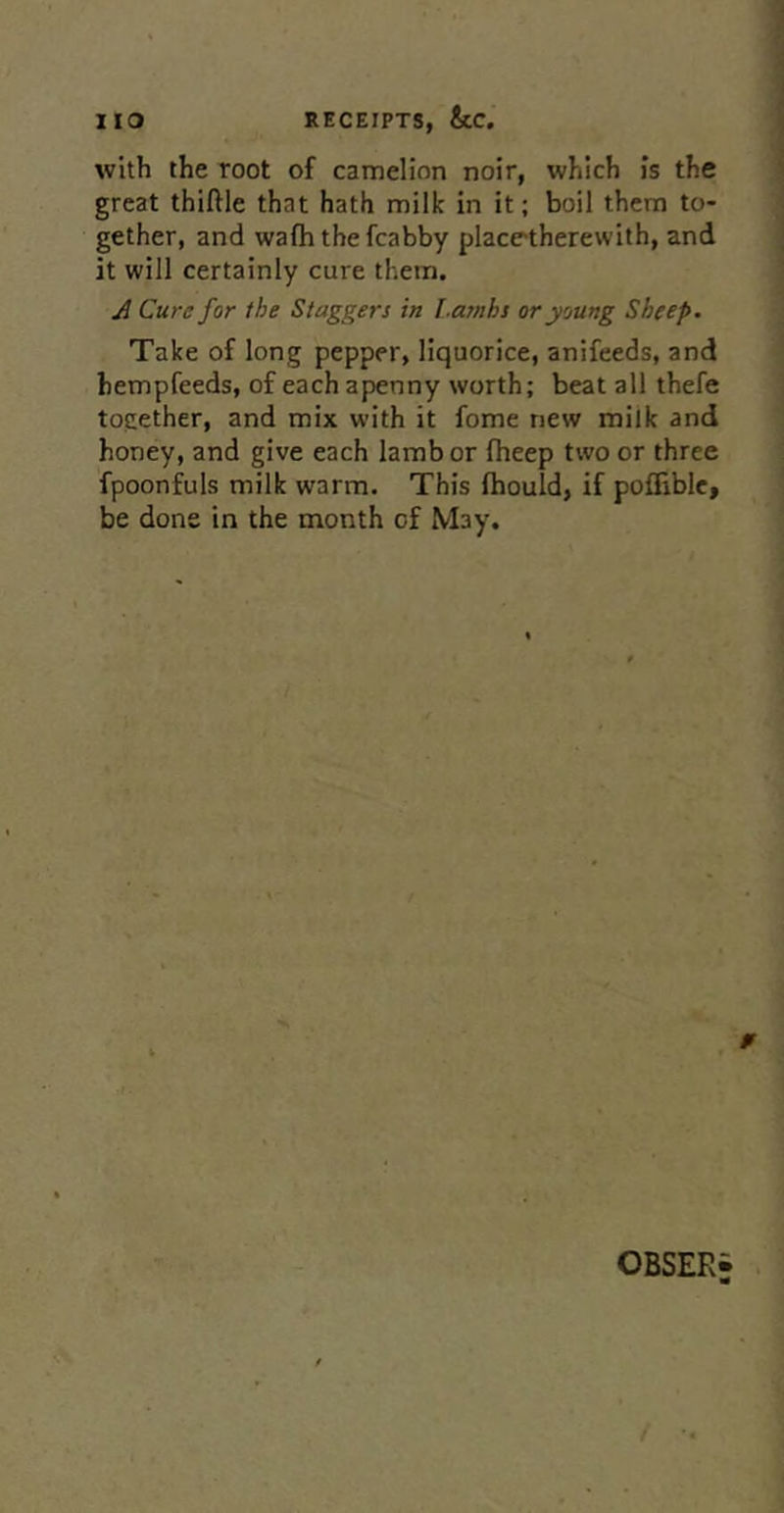 with the root of camelion noir, which is the great thiftle that hath milk in it; boil them to- gether, and wafh the fcabby placetherewith, and it will certainly cure them. y] Cure for the Staggers in f.anihs or young Sheep. Take of long pepper, liquorice, anifeeds, and hempfeeds, of each apenny worth; beat all thefe together, and mix with it fome new milk and honey, and give each lamb or fheep two or three fpoonfuls milk warm. This Ihould, if pofliblc, be done in the month of May. OBSER-