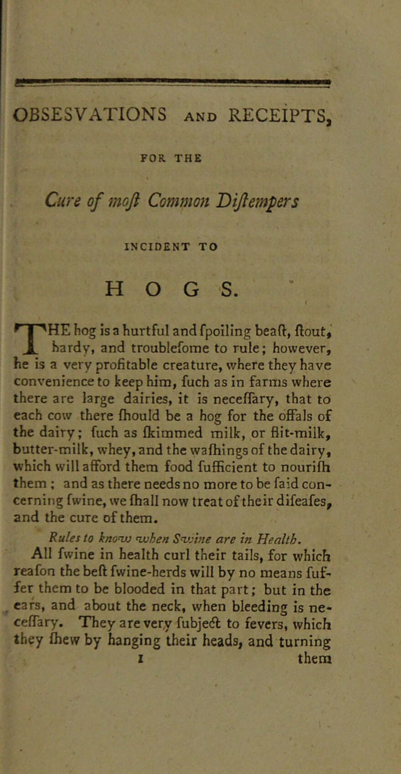 OBSESVATIONS and RECeIpTS, FOR THE Cure of moft Common Dijlempers : INCIDENT TO HOGS. The hog is a hurtful and fpoiling bead, ftout,‘ hardy, and troublefome to rule; however, he is a very profitable creature, where they have convenience to keep him, fuch as in farms where there are large dairies, it is neceflary, that to each cow there fliould be a hog for the offals of the dairy; fuch as fkimmed milk, or flit-milk, butter-milk, whey, and the wafhings of the dairy, which will afford them food fufficient to nourifh them ; and as there needs no more to be faid con- cerning fwine, we fhall now treat of their difeafes, and the cure of them. Rules to knonu nuhen SvAne are in Health. All fwine in health curl their tails, for which reafon the beft fwine-herds will by no means fuf- fer them to be blooded in that part; but in the ^ ears, and about the neck, when bleeding is ne- ceffary. They are very fubjedl to fevers, which they fliew by hanging their heads, and turning I them