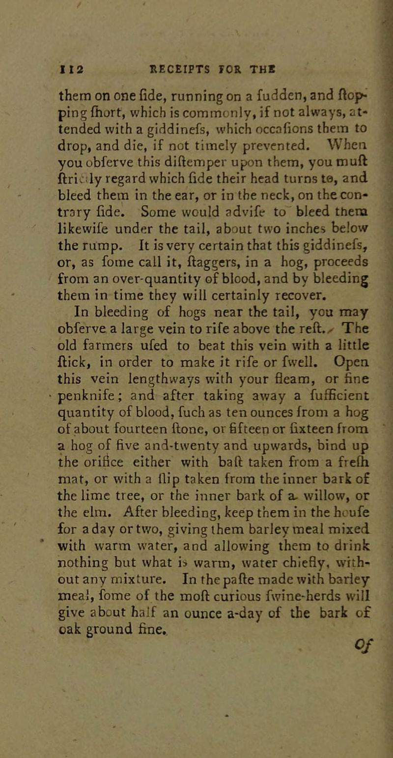 them on one fide, running on a fudden, and flop- ping fhort, which is commonly, if not always, at- tended with a giddinefs, which occafions them to drop, and die, if not timely prevented. When you obferve this diftemper upon them, you muft ftriv :ly regard which fide their head turns te, and bleed them in the ear, or in the neck, on the con- trary fide. Some would advife to bleed them likewife under the tail, about two inches below the rump. It is very certain that this giddinefs, or, as fome call it, flaggers, in a hog, proceeds from an over-quantity of blood, and by bleeding them in time they will certainly recover. In bleeding of hogs near the tail, you may obferve a large vein to rife above the reft.r The old farmers ufed to beat this vein with a little flick, in order to make it rife or fwell. Open this vein lengthways with your fleam, or line • penknife; and after taking away a fufficient quantity of blood, fuch as ten ounces from a hog of about fourteen ftone, or fifteen or fixteen from a hog of five and-twenty and upwards, bind up the orifice either with baft taken from a frefh mat, or with a flip taken from the inner bark of the lime tree, or the inner bark of a- willow, or the elm. After bleeding, keep them in the houfe for a day or two, giving them barley meal mixed with warm w’ater, and allowing them to drink nothing but what is warm, water chiefly, with- out any mixture. In the pafte made with barley meal, fome of the moft curious fwine-herds will give about half an ounce a-day of the bark of oak ground fine.