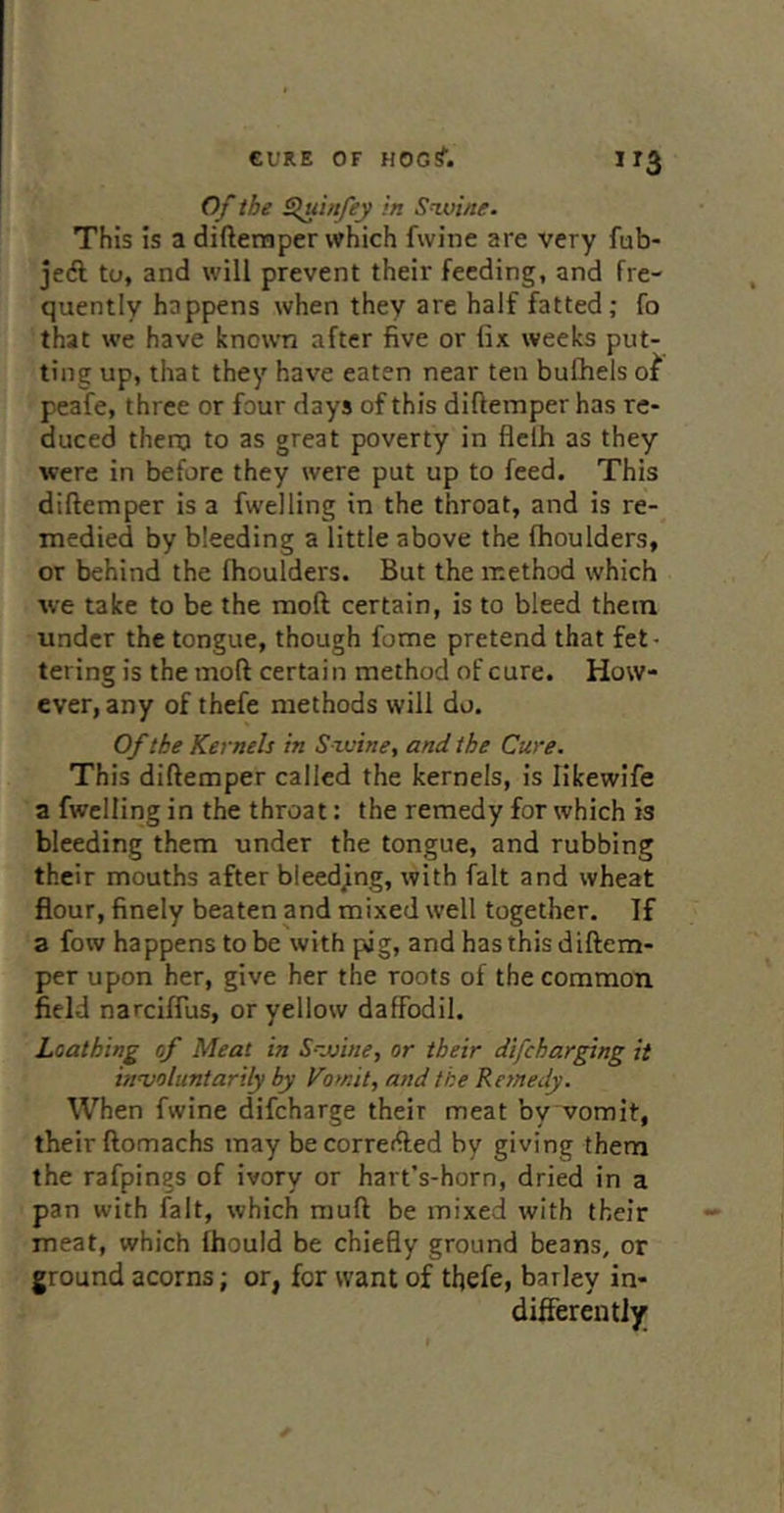”3 Of the Sjuinfey in S^oine. This is a difternper which fwine are very fub- je(fl to, and will prevent their feeding, and fre- quently happens when they are half fatted; fo that we have known after five or fix weeks put- ting up, that they have eaten near ten bulhels peafe, three or four days of this diftemper has re- duced thero to as great poverty in flclh as they were in before they were put up to feed. This diftemper is a fwelling in the throat, and is re- medied by bleeding a little above the fhoulders, or behind the fhoulders. But the method which we take to be the moft certain, is to bleed them under the tongue, though fome pretend that fet- tering is the moft certain method of cure. How- ever, any of thefe methods will do. Of the Kernels in Szvine, and the Cure. This diftemper called the kernels, is likewife a fwelling in the throat: the remedy for which is bleeding them under the tongue, and rubbing their mouths after bleed/ng, with fait and wheat flour, finely beaten and mixed well together. If 3 fow happens to be with pug, and hasthisdiftem- per upon her, give her the roots of the common, field narciffus, or yellow daffodil. Loathing of Meat in Szvine, or their difeharging it innjoluntarily by Vomit, a?idthe Remedy. When fwine difeharge their meat by vomit, their ftomachs may becorreifted by giving them the rafpings of ivory or hart's-horn, dried in a pan with fait, which muft be mixed with their meat, which fhould be chiefly ground beans, or ground acorns; or, for want of thefe, barley in- differently