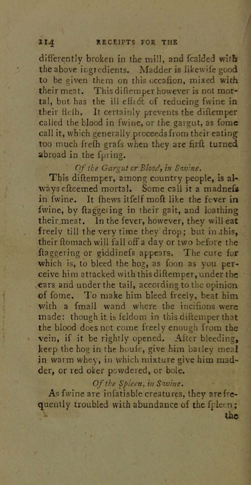 differently broken in the mill, and fcalded wiih the above ingredients. Madder is likewife good to be given them on this occafion, mixed with their meat. Thisdinemper howe^’er is not mor- tal, but has the ill efhA of reducing fvvine in their tlelh. It certainly prevents the diflemper called the blood in fwine, or the gargut, as fomc call it, which generally proceeds from their eating too much frefh grafs when they are firft turned abroad in the fpring. O f the Gargut cr Blood, in S wine. This diftemper, among country people, is al- ways efteemed mortal. Some call it a madnefa in fwine. It fhews itfelf moft like the fever in fwine, by ftag'geiing in their gait, and loathing their.meat. In the fever, however, they will eat freely till the very time they drop; but in.this, their (lomach will fall off a day or two before the ftaggering or giddinefs appears. The cure for which is, to bleed the hog, as foon as you per- ceive him attacked with this diflemper, under the .ears and under the tail, according to the opinion of fome. To make him bleed freely, beat him with a fmall wand where the incifions were made: though it is feldom in this diftemper that the blood does net come freely enough from the vein, if it be rightly opened. After bleeding, keep the hog in the houlc, give him bailey meal in warm whey, in which mixture give him mad- der, or red oker powdered, or bole. Of the Spleen, in Swine. As fwine are infatiable creatures, they arefre- quenlly troubled with abundance of thefpietn; . ^ the