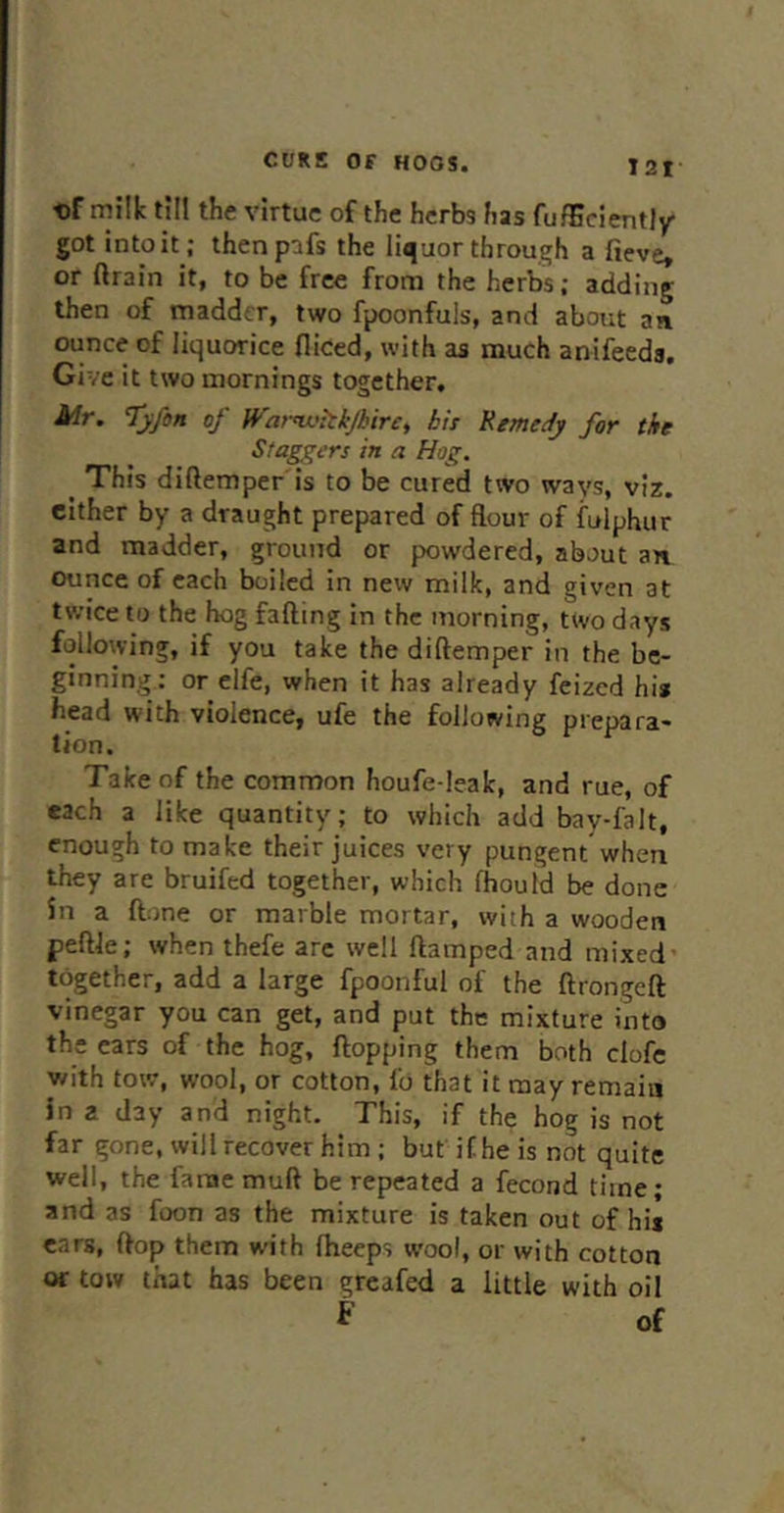 t)f milk till the virtue of the herbs h2s fufEciently got into it; thenpifs the liquor through a fieve, or ftrain it, to be free from the herbs; adding then of madder, two fpoonfuls, and about an ounce of liquorice diced, with as much anifeeds. Give it two mornings together. Mr. T’yfon of H''arnvhkjbir£, bis Remedy for the Sfag^i-rs in a Hog. ^ This diftemper'is to be cured two ways, viz. either by a draught prepared of flour of fulphur and madder, ground or powdered, about an ounce of each boiled in new milk, and given at twice to the hog fading in the morning, two days following, if you take the diftemper in the be- ginning: or elfe, when it has already feized hi* head with violence, ufe the following prepara- tion. Take of the common houfe-leak, and rue, of each a like quantity; to which add bay-falt, enough to make their juices very pungent when they are bruifed together, which fhould be done in a done or marble mortar, with a wooden pedJe; when thefe arc well damped and mixed- together, add a large fpoonful of the dronged vinegar you can get, and put the mixture into the cars of the hog, dopping them both clofc with tow, wool, or cotton, lb that it may remain in 2 day and night. This, if the hog is not far gone, will recover him ; but it he is not quite well, the lame mud be repeated a fecond time; and as foon as the mixture is taken out of hi* ears, dop them with dieeps wool, or with cotton or tow that has been greafed a little with oil f of