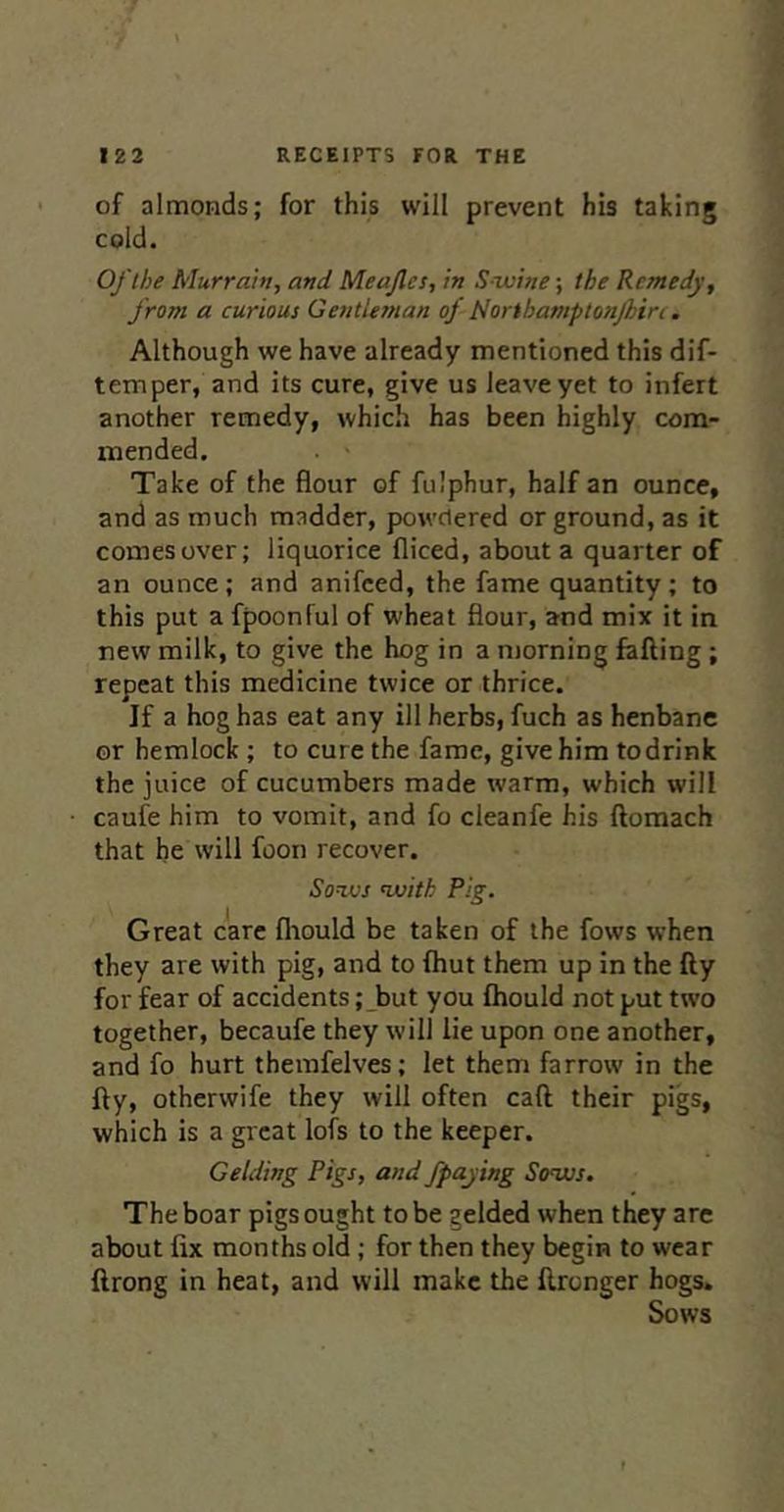 of almonds; for this will prevent his taking cold. Oflhe Murrain, and Meajles, in Swine; the Remedy, from a curious Gentiesnan of tiorihamptonfhirc. Although we have already mentioned this dif- temper, and its cure, give us leave yet to infert another remedy, which has been highly com- mended. Take of the flour of fulphur, half an ounce, and as much madder, powdered or ground, as it comes over; liquorice fliced, about a quarter of an ounce; and anifeed, the fame quantity; to this put a fpoonful of wheat flour, and mix it in new milk, to give the hog in a morning fafting; repeat this medicine twice or thrice. If a hog has eat any ill herbs, fuch as henbane or hemlock; to cure the fame, give him todrink the juice of cucumbers made warm, which will caufe him to vomit, and fo cleanfe his ftomach that he will foon recover. Sows with Pig. Great care fliould be taken of the fows when they are with pig, and to fliut them up in the fly for fear of accidents ;_but you fhould not put two together, becaufe they will lie upon one another, and fo hurt themfelves; let them farrow in the fly, otherwife they will often caft their pigs, which is a great lofs to the keeper. Gelding Pigs, and fpaying Sows. The boar pigs ought to be gelded when they arc about fix months old ; for then they begin to wear ftrong in heat, and will make the fironger hogs. Sows