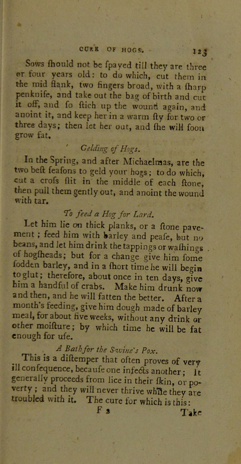Sows fliould not be fpayed till they are three or four years old: to do which, cut them in the mid flank, two fingers broad, with a (harp penknife, and take out the bag of birth and cut it off, and fo ftich up the wound again, and anoint it, and keep her in a warm fly for two or three days; then let her out, and fhe will foota grow fat. CeLiing cf Hogs. In the Spring, and after Michaelmas, are the two beft feafons to geld your hogs; to do which, cut a crofs flit in the middle of each ftone, then pull them gently out, and anoint the wound with tar. To feed a Hog for Lard. Let him lie on thick planks, or a ftone pave- ment ; feed him with barley and peafe, but no beans, and let him drink the tappings or walhings of hogOieads; but for a change give him fome fodden barley, and in a fhort time he will begin to glut; therefore, about once in ten days, give him a handful of crabs. Make him drunk now and then, and he will fatten the better. After a month s feeding, give him dough made of barley meal, for about five weeks, without any drink or other moifture; by which time he will be fat enough for ufe. A Bat hfor the S-iviue's Pox. This is a diftemper that often proves of very ill confcquence, becaufe one infcdls another; it generally proceeds from lice in their fkin, or po- verty ; and they will never thrive whTle they are troubled with it. The cure for which is this: f > Take