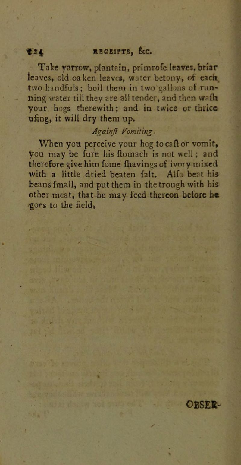 Take yarrow, plantain, primrofe leaves,briar leaves, old oaken leaves, water betony, of eacii, two handfuls; boil them in two galiins of run- ning water till they are all tender, and then vralh your hogs therewith; and in twice or thrice nfing, it will dry them up. AgainH /omiting. When you perceive your hog to call or vomit, you may be fure his ftomach is not well; and therefore give him fome (havings of ivory mixed with a little dried beaten fait. Alf) beat his beans fmall, and put them in the trough with his other meat, that he may feed thereon before he 'goes to the field. OBSEt- I