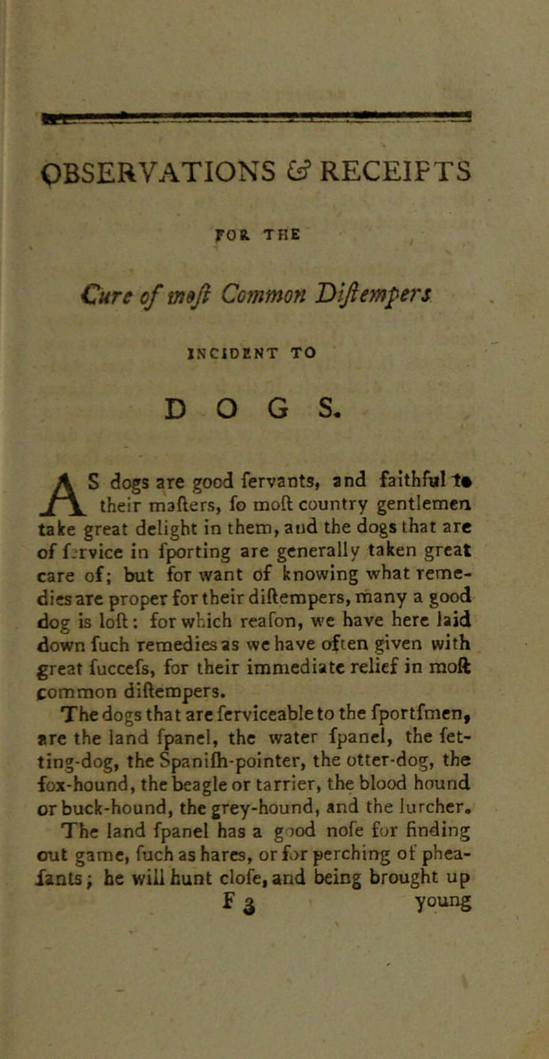OBSERVATIONS ^ RECEIPTS FOR. THE Cure of mji Common Tiifiempers INCIDENT TO DOGS. S dogs are good fervants, and faithful t* their mafters, fo moft country gentlemen take great delight in them, and the dogs that are of f:rvice in fporting are generally taken great care of; but for want of knowing what reme- dies are proper for their diftempers.rnany a good dog is loft: for which rcafon, we have here laid down fuch remedies as we have often given with great fuccefs, for their immediate relief in moft common diftempers. The dogs that are ferviceable to the fportfmen, are the land fpanel, the water fpanel, the fet- ting-dog, the Spanifli-pointer, the otter-dog, the fox-hound, the beagle or tarrier, the blood hound or buck-hound, the grey-hound, and the lurcher. The land fpanel has a good nofe for finding out game, fuch as hares, or for perching of phea- iants; he will hunt dole, and being brought up young