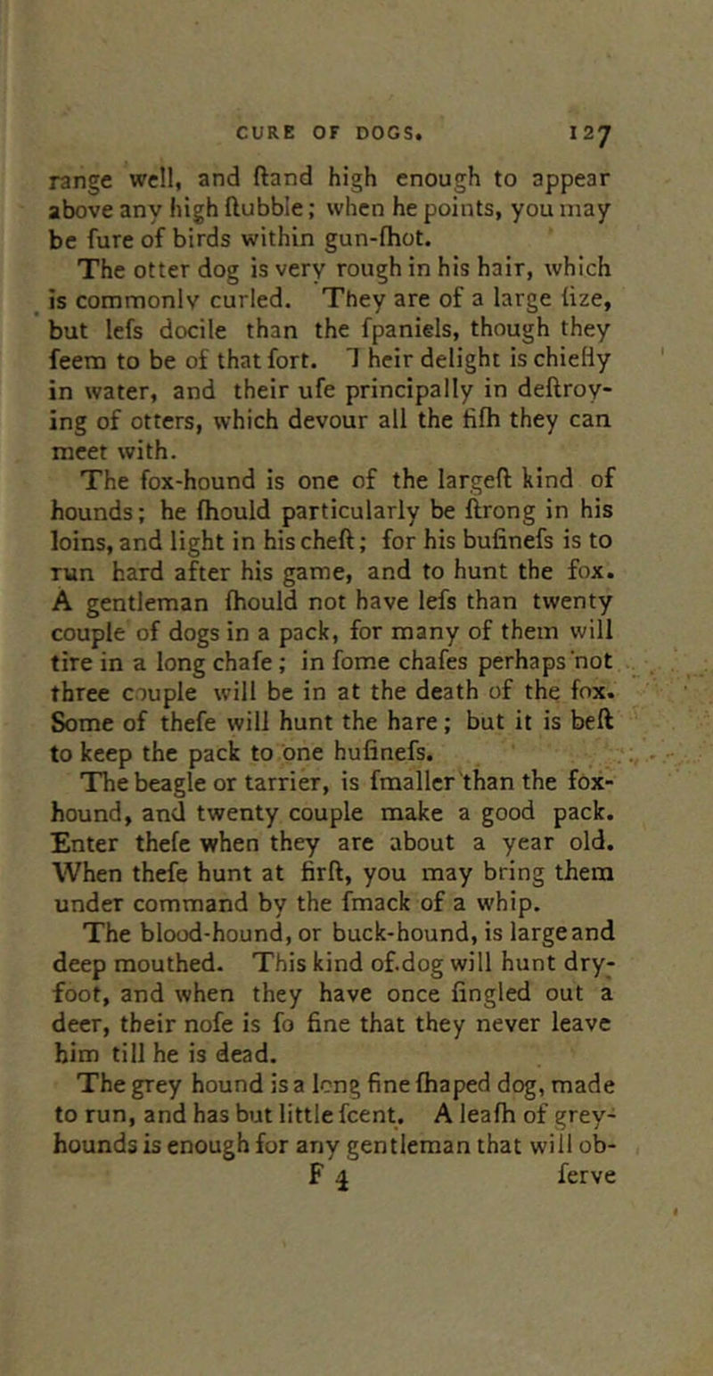 range well, and ftand high enough to appear above any high ftubble; when he points, you may be fure of birds within gun-lhot. The otter dog is very rough in his hair, which _ is commonly curled. They are of a large lize, but lefs docile than the fpaniels, though they feera to be of that fort. 1 heir delight is chiefly in water, and their ufe principally in deftroy- ing of otters, which devour all the fifh they can meet with. The fox-hound is one of the largeft kind of hounds; he fhould particularly be ftrong in his loins, and light in his cheft; for his bufinefs is to run hard after his game, and to hunt the fox. A gentleman Ihould not have lefs than twenty couple of dogs in a pack, for many of them will tire in a long chafe ; in fome chafes perhaps‘not three couple will be in at the death of the fox. Some of thefe will hunt the hare; but it is beft to keep the pack to one hufinefs. The beagle or tarrier, is fmaller 'than the fox- hound, and twenty couple make a good pack. Enter thefe when they are about a year old. When thefe hunt at firft, you may bring them under command by the fmack of a whip. The blood-hound, or buck-hound, is large and deep mouthed. This kind of.dog will hunt dry- foot, and when they have once fingled out a deer, their nofe is fo fine that they never leave him till he is dead. The grey hound is a long fine fhaped dog, made to run, and has but little feent. A leafh of grey- hounds is enough for any gentleman that will ob- F 4 ferve