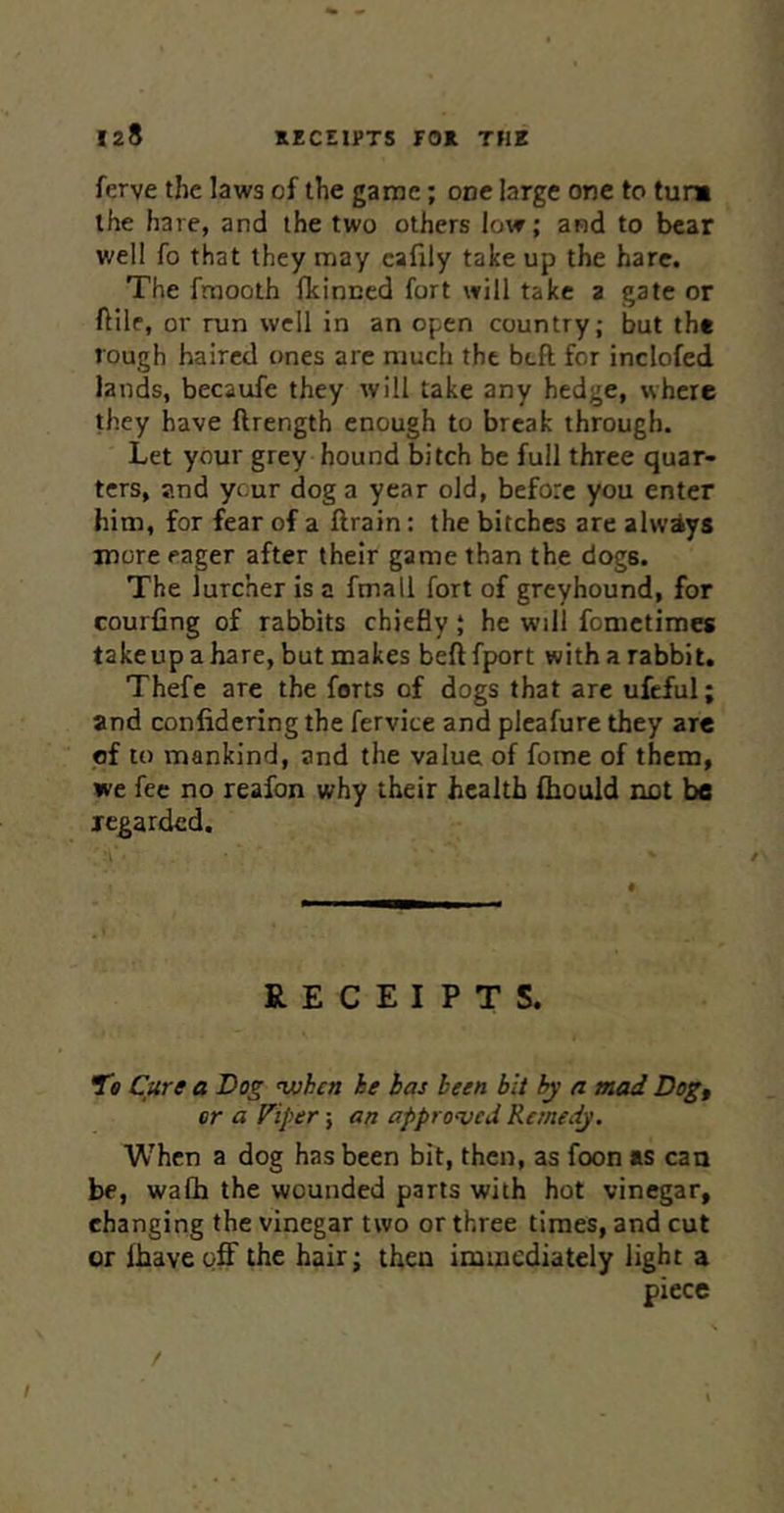 ferve the laws of the game; one large one to tum the hare, and the two others low; and to bear well fo that they may cafily take up the hare. The fmooth fkinced fort will take a gate or ftile, or run well in an open country; but the rough haired ones are much the beft for inclofed lands, becaufe they will take any hedge, where they have ftrength enough to break through. Let your grey hound bitch be full three quar- ters, and ycur dog a year old, before you enter him, for fear of a ftrain; the bitches are alwiys more eager after their game than the dogs. The lurcher is a fmall fort of greyhound, for courfing of rabbits chiefly; he will fometimes takeup a hare, but makes beftfport with a rabbit. Thefe are the forts of dogs that arc ufcful; and confidering the fervice and plcafure they are of to mankind, and the value of fome of them, we fee no reafon why their health Ihould not be jegarded. RECEIPTS. Cure a Dog ^hen he has been bit by a mad Dogf or a Fiper; an approved Remedy. When a dog has been bit, then, as foon as can be, wafh the wounded parts with hot vinegar, changing the vinegar two or three times, and cut or ihave off the hair; then immediately light a piece / /