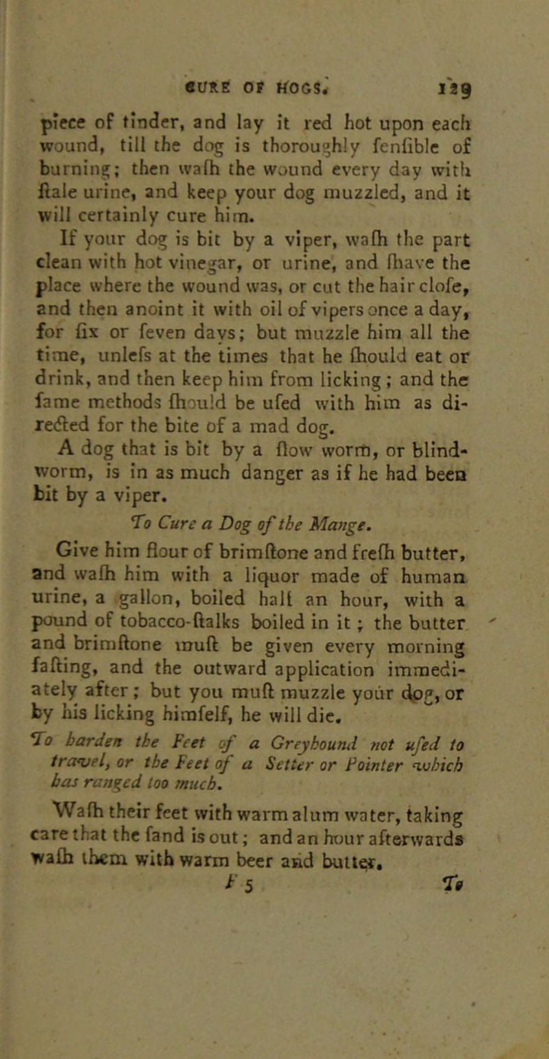 piece of tinder, and lay it red hot upon each wound, till the dog is thorouohly fenliblc of burning; then wafh the wound every day with ftale urine, and keep your dog muzzled, and it will certainly cure him. If your dog is bit by a viper, wafh the part clean with hot vinegar, or urine, and fhave the place where the wound was, or cut the hairclofe, and then anoint it with oil of vipers once a day, for fix or feven days; but muzzle him all the time, unlefs at the times that he fhould eat or drink, and then keep him from licking ; and the fame methods fhould be ufed with him as di- reded for the bite of a mad dog. A dog that is bit by a flow worm, or blind- worm, is in as much danger as if he had been bit by a viper. To Cure a Dog of the Mange. Give him flour of brimftone and frefh butter, and wafh him with a liquor made of human urine, a gallon, boiled halt an hour, with a pound of tobacco-ftalks boiled in it; the butter and brimftone muft be given every morning falling, and the outward application immedi- ately after; but you muft muzzle yoiir dpg, or by his licking himfelf, he will die. To harden the Feet of a Greyhound not ufed to traojel, or the Feet of a Setter or Pointer nx/hich has ranged loo much. Wafh their feet with warm alum water, taking care that the fand is out; and an hour afterwards wafh them with warm beer and butl«;r, ^■5 r*