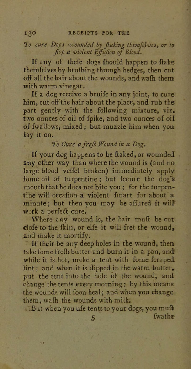 To cure Dops vjounded by Jtakifig themfelvcs, or to Jir,p a violent Effujion of Blood. If any of thefe dogs fhould happen to flake themfelvesby brufhing through hedges, then cut off all the hair about the wounds, and wafh them with warm vinegar. If a dog receive a bruife in any joint, to cure him, cut off the hair about the place, and rub the part gently with the following mixture, viz. two ounces of oil of fpike, and two ounces of oil of fwallows, mixed ; but muzzle him when you lay it on. To Cure a frejh Wound in a Dog. If your dog happens to be flaked, or wounded any other way than where the wound is (and no large blood veffel broken) immediately apply fome oil of turpentine; but fecure the dog's mouth that he does not bite you ; for the turpen- tine will occafion a violent fmart for about a minute; but then you may be aflurcd it will w.;rk a perfedl cure. Where any wound is, the hair mull be cut clofeto the flcin, or elfe it will fret the wound, and make it mortify. If their be any deep holes in the wound, then take fome frelh butter and burn it in a pan, and while it is hot, make a tent with fome feraped lint; and when it is dipped in the warm butter, put the tent into the hole of the wound, and change the tents every morning; by this means the wounds will foon heal; and when you change- them, walh the wounds with milk. .But when you ufe tents to your dogs, you muft 5 fwathe