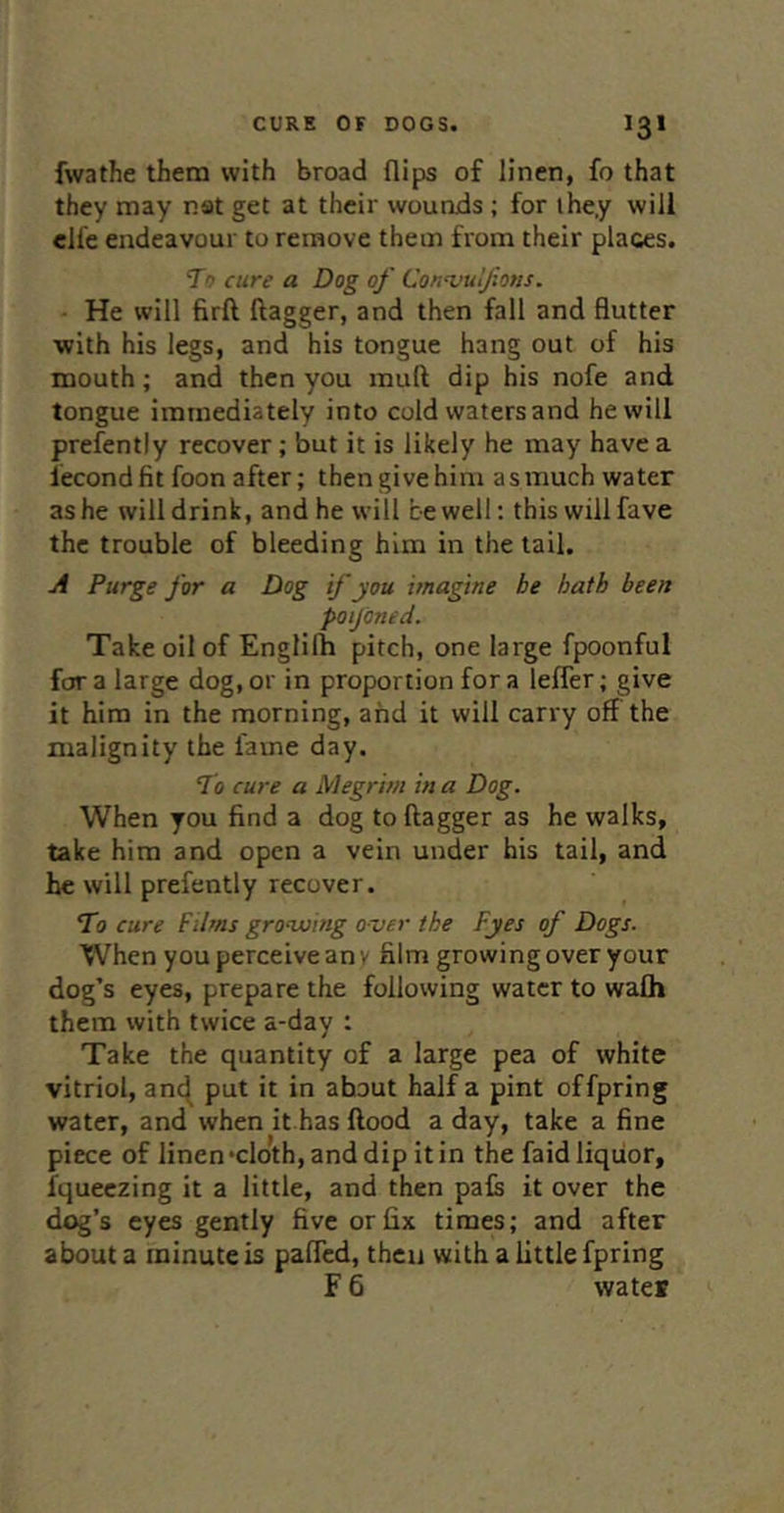 fwathe them with broad flips of linen, fo that they may nat get at their wounds; for they will clfe endeavour to remove them from their places. To cure a Dog of Con^vulfions. ■ He will firft flagger, and then fall and flutter with his legs, and his tongue hang out of his mouth; and then you mufl dip his nofe and tongue immediately into cold waters and he will prefently recover; but it is likely he may have a iecond fit foon after; then give him as much water as he will drink, and he will be well; this will fave the trouble of bleeding him in the tail. A Purge for a Dog if you imagine be hath been poijdned. Take oil of Englilh pitch, one large fpoonful for a large dog, or in proportion for a lefler; give it him in the morning, and it will carry off the malignity the fame day. To cure a Megrim in a Dog. When you find a dog to flagger as he walks, take him and open a vein under his tail, and he will prefently recover. To cure Films grooving over the Fyes of Dogs. When you perceive an y film growi ng over your dog’s eyes, prepare the following water to wafh them with twice a-day : Take the quantity of a large pea of white vitriol, an(^ put it in about half a pint offpring water, and when it has flood a day, take a fine piece of linen‘cloth,anddip itin the faid liquor, fqueezing it a little, and then pals it over the dog’s eyes gently five or fix times; and after about a minute is paflcd, then with a little fpring