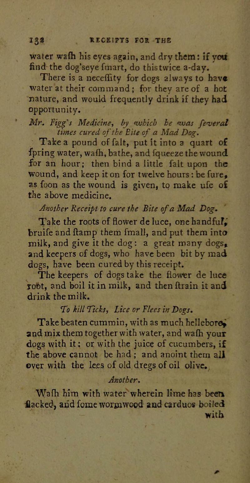 water wafli his eyes again, and dry them: if ytni find the dog’seye fmart, do this twice a-day. There is a neceflity for dogs always to have water at their command; for they are of a hot nature, and would frequently drink if they had opportunity. Mr. Fig^'s Medicine, by njuhich he nvas federal times cured of the Bite of a Mad Dog. Take a pound of fait, put it into a quart of fpring water, wafh, bathe, and fquceze the wound for an hour; then bind a little fait upon the wound, and keep it on for twelve hours: be fure, as foon as the wound is given, to make ufe o£ the above medicine. Another Receipt to cure the Bite of a Mad Dog. Take the roots of flower de luce, onehandfuf,' bruife and ftamp them fmall, and put them into milk, and give it the dog: a great many dogs, and keepers of dogs, who have been bit by mad dogs, have been cured by this receipt. The keepers of dogs take the flower de luce robt, and boil it in milk, and then (train it and drink the milk. •To kill Ticks, Lice or Flees in Dogs. Take beaten cummin, with as much hellebore^ and mix them together with water, and walh your dogs with it: or with the juice of cucumbers, if the above cannot be had ; and anoint them all ever with the lees of old dregs of oil olivc,^ Another. Wafh him with water wherein lime has been Hacked, and fome wormwood and carduos boiled with