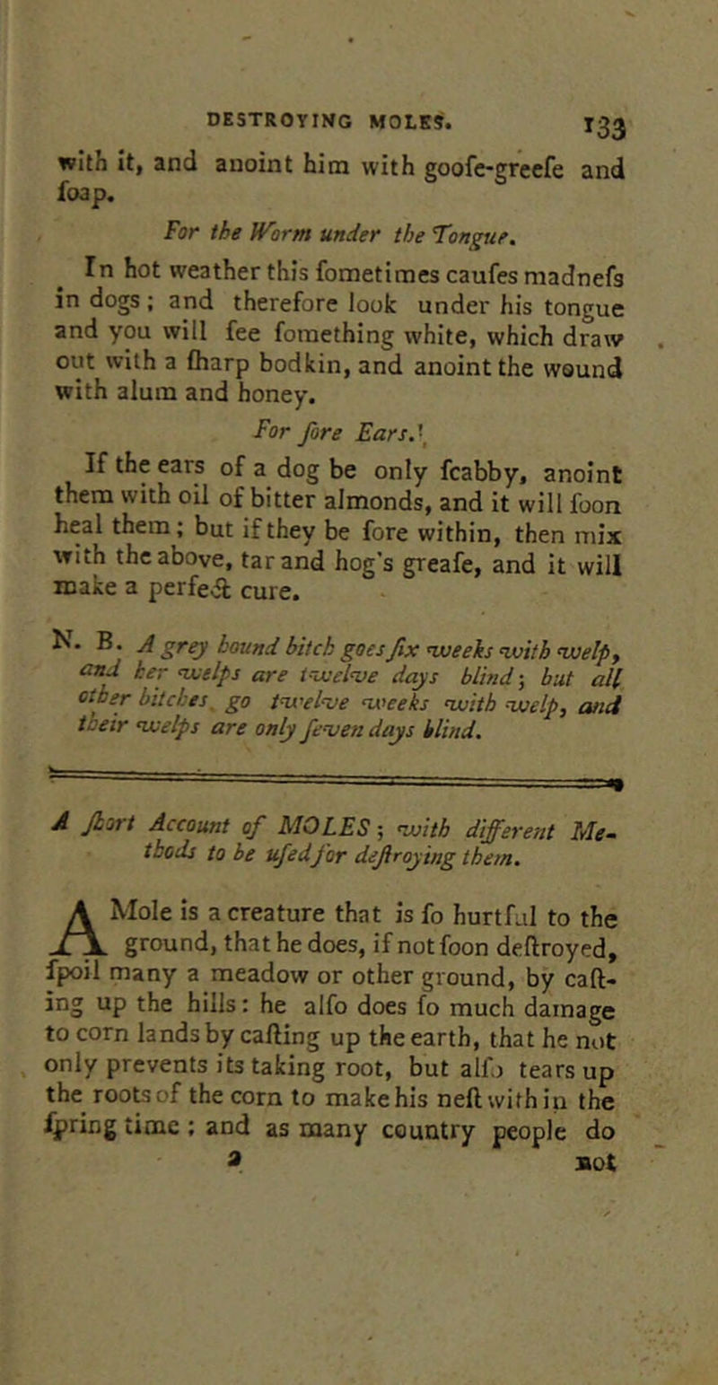 with It, and anoint him with goofc-grcefe and foap. For the IVorm under the Tongue. In hot weather this fometiraes caufes madnefs in dogs ; and therefore look under his tongue and you will fee fomething white, which draw out with a fharp bodkin, and anoint the wound with alum and honey. For fore Fars.\ If the ears of a dog be only fcabby, anoint them with oil of bitter almonds, and it will foon heal them; but if they be fore within, then mix with the above, tar and hog’s greafe, and it will make a perfect cure. N. B. J grey bound bitch goesfix nveeks ivitb ^elpy and her ‘welps are t-ixelve days blind-, but all other bitches, go iwel’ve ns’ceks nvith vselp, and toeir nvelps are only fenjen days blind. A Jhort Account of MOLES; nvitb different Me- thods to be ufedfor defiroying them. A Mole is a creature that is fo hurtful to the ground, that he does, if not foon deftroyed, fpoil many a meadow or other ground, by call- ing up the hills: he alfo does fo much damage to corn lands by cafting up the earth, that he not . only prevents its taking root, but alio tears up the roo^of the corn to make his neftwithin the fpring time ; and as many country people do * sot