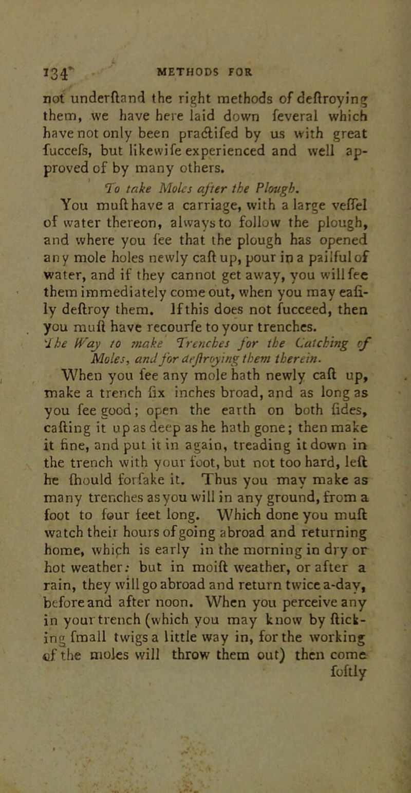 METHODS FOR 134* not underftand the right methods of dcftroying them, we have here laid down feveral which have not only been praAifed by us with great fuccefs, but likewife experienced and well ap- proved of by many others. To take Moles after the Plough. You mufthave a carriage, with a large veflel of water thereon, always to follow the plough, and where you fee that the plough has opened any mole holes newly caftup, pour in a pailful of water, and if they cannot get away, you will fee them immediately come out, when you may eafi- ly deftroy them. If this does not fucceed, then you muft have recourfe to your trenches. \lbe tVay to make T^renches for the Catching of Moles, and for aejlroying them therein. When you fee any mole hath newly call up, make a trench fix inches broad, and as long as you fee good; open the earth on both fides, calling it up as deep as he hath gone; then make it fine, and put it in again, treading it down in the trench with your foot, but not too hard, left he Ihould forfake it. Thus you may make as many trenches asyou will in any ground, from a foot to four ieet long. Which done you muft watch their hours of going abroad and returning home, whiph is early in the morning in dry or hot weather; but in moift weather, or after a rain, they will go abroad and return twice a-day, before and after noon. When you perceive any in your trench (which you may know by flick- ing fmall twigs a little way in, for the working of the moles will throw them out) then come foftly