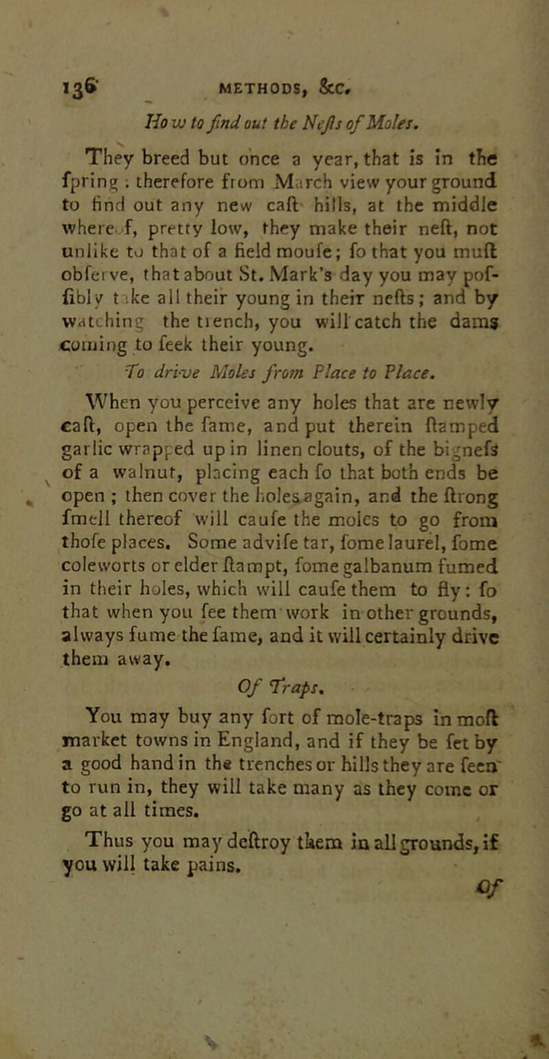 Ho w to find out the Ncjis of Moles. They breed but once a year, that is in the fprin^ ; therefore from March view your ground to find out any new caft hills, at the middle whereof, pretty low, they make their neft, not unlike to that of a field moufe; fo that you muft obfetve, that about St. Mark’s day you may pof- Hbly take all their young in their nefts; and by watching the tiench, you will catch the dams Coming to feek their young. T0 dri-ve Moles frosn Place to Place. When you perceive any holes that are newly call, open the fame, and put therein (lamped garlic wrapped up in linen clouts, of the bigneft ^ of a walnut, placing each fo that both ends be open ; then cover the hole^again, and the ftrong fmell thereof will caufe the moles to go from thofe places. Some advife tar, Come laurel, fome coleworts or elder flampt, fomegalbanum fumed in their holes, which will caufe them to fly; fo that when you feethem work in other grounds, always fume the fame, and it will certainly drive them away. Of 1‘raps. You may buy any fort of mole-traps Inmoft market towns in England, and if they be fet by a good hand in th« trenches or hills they are feca' to run in, they will take many as they come or go at all times. Thus you may deftroy them in all grounds, if you will take pains.