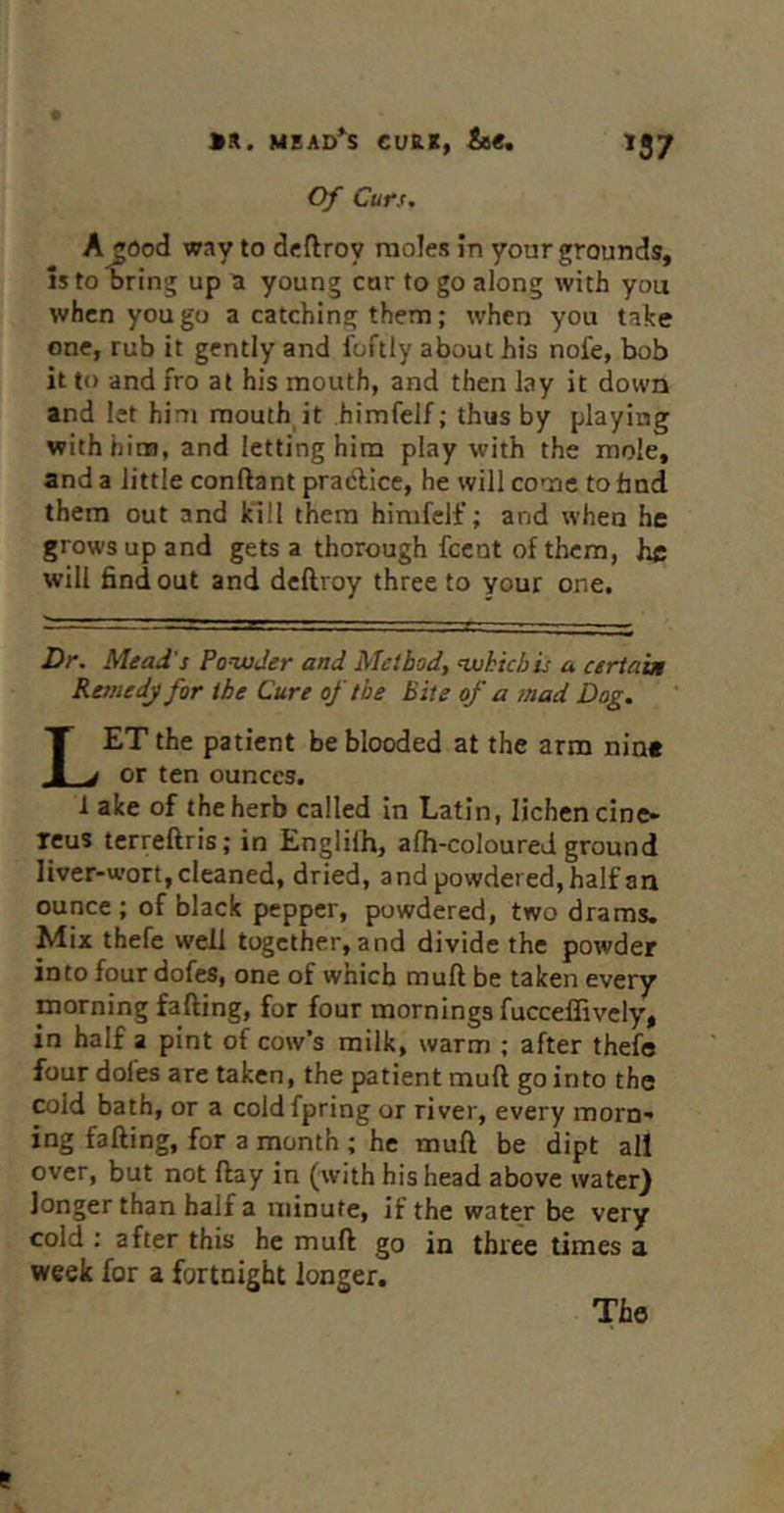 '57 >K. MEAD*^S CVS.t, &€. Of Curs, A^Ood way to dcflroy moles in your grounds, 15 to Bring up a young cur to go along with you when you go a catching them; when you take one, rub it gently and foftly about his nofe, bob it to and fro at his mouth, and then lay it down and let him mouth it himfeif; thus by playing with him, and letting him play with the mole, and a little conftant pradllce, he will come to fand them out and kill them himfeif; and when he grows up and gets a thorough feent of them, he will find out and deftroy three to your one. Dr. Mead's PonxjJer and Method, nxihichis a certain Resnedj for the Cure of the Bite of a mad Dog. Let the patient be blooded at the arm nine or ten ounces. 1 alee of the herb called in Latin, lichen cine- reus terreftris; in Englilh, afh-coloured ground liver-wort, cleaned, dried, and powdered, half an ounce ; of black pepper, powdered, two drams. Mix thefc well together, and divide the powder into four dofes, one of which muft be taken every morning falling, for four mornings fucceffively, in half a pint of cow’s milk, warm ; after thefe four dofes are taken, the patient muft go into the cold bath, or a coldfpring or river, every morn- ing fading, for a month ; he muft be dipt all over, but not ftay in (with his head above water) longer than half a minute, if the water be very cold : after this he muft go in three times a week for a fortnight longer. The