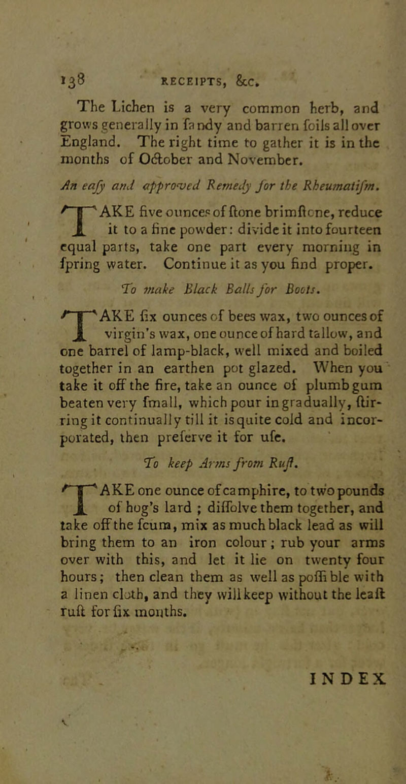 The Lichen is a very common herb, and grows generally in fa ndy and barren foils all over England. The right time to gather it is in the months of Odtober and November. An eafy and approved Remedy for the Rheumatifm. Take five ounce? of ftone brimflene, reduce it to a fine powder: divide it into fourteen equal parts, take one part every morning in fpring water. Continue it as you find proper. To make Black Balls for Boots. AKE fix ounces of bees wax, two ounces of 1 virgin’s wax, oneounceof hard tallow, and one barrel of lamp-black, %vcll mixed and boiled together in an earthen pot glazed. When you take it off the fire, take an ounce of plumb gum beaten very fmall, which pour in gradually, ftir- ring it continually till it isquitecold and incor- porated, then preferve it for ufc. To keep Aims from Rujf. AKE one ounce ofcamphire, to two pounds 1 of hog’s lard ; diffolve them together, and take off the feura, mix as much black lead as will bring them to an iron colour; rub your arms over with this, and let it lie on twenty four hours; then clean them as well as polfible with a linen cloth, and they will keep without the Icaft ruff for fix months.