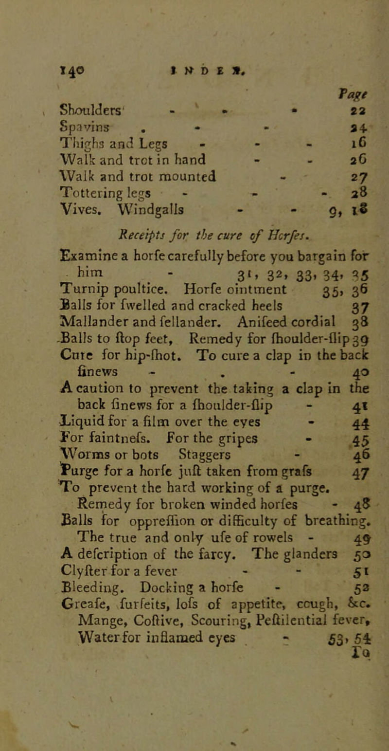 Paj^e Shoulders' - ‘ » - 22 Spavins . - - 34- Thighs and Legs - - - 16 Walk and trot in hand - - 26 Walk and trot mounted - ' 27 Tottering legs - - - 28 Vives. Windgalls - - 9» l8 Receipts for the cure of Hcrfes. Examine a horfe carefully before you bargain for him - 31, 32, 33, 34, 35 Turnip poultice. Horfe ointment 35, 36 Balls for fwclled and cracked heels 37 Mallander and fellander. Anifeed cordial 38 -Balls to ftop feet. Remedy for fhouldcr-flipgg Cute for hip'fhot. To cure a clap in the back finews - . - 40 A caution to prevent the taking a clap In the back finews for a fboulder-flip - 41 •Liquid for a film over the eyes - 44 For faintnefs. For the gripes - 45 Worms or bots Staggers - 46 'Purge for a horfe juft taken from grafs 47 To prevent the hard working of a purge. Rernedy for broken winded horfes - 48 Balls for oppreffion or difficulty of breathing. The true and only ufe of rowels - 49 A defeription of the farcy. The glanders 53 Clyfter for a fever - - 51 Bleeding. Docking a horfe - 53 Greafe, forfeits, lofs of appetite, cough, &c. Mange, Coftive, Scouring, Feftilcntial fever, Waterfor inflamed eyes ;; 53, 54 V